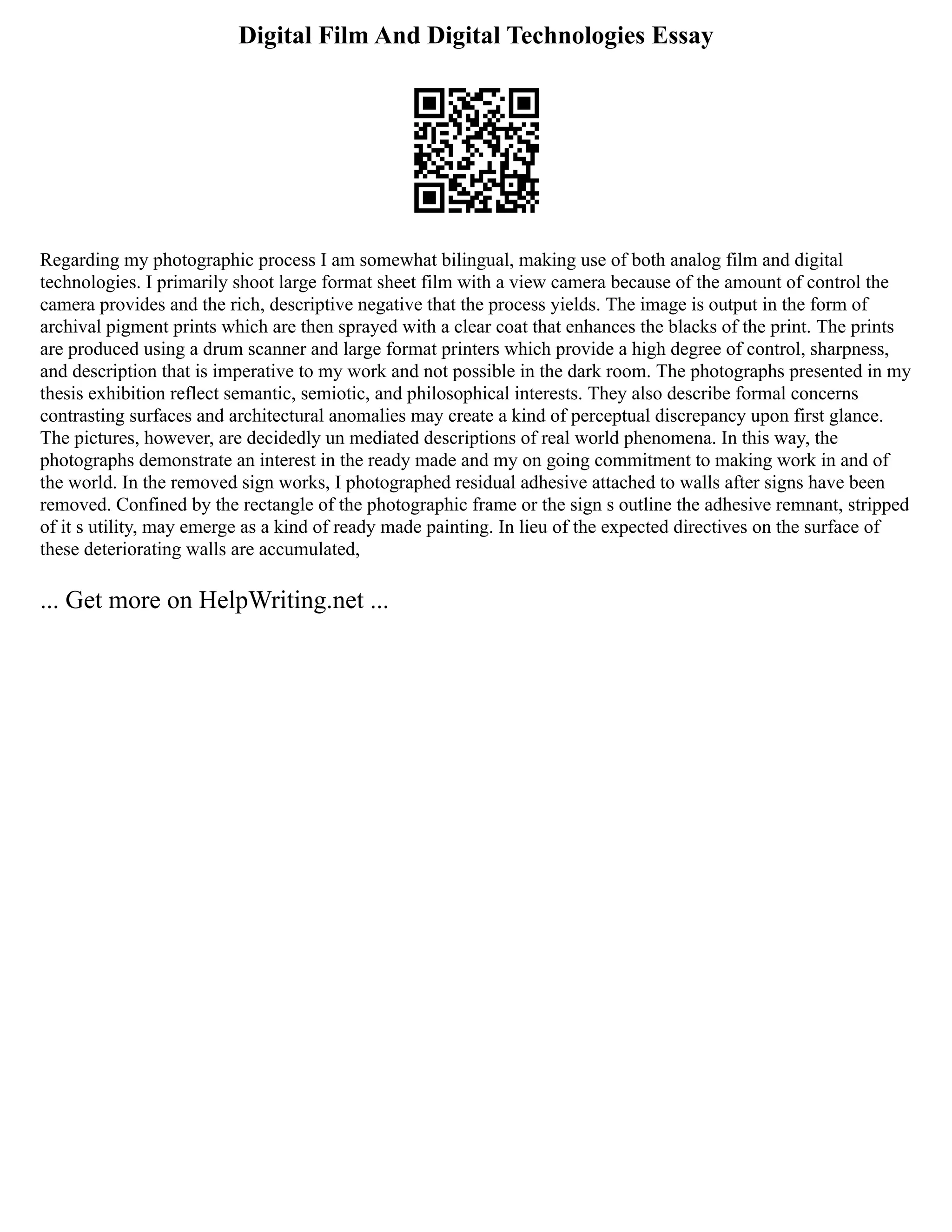 Digital Film And Digital Technologies Essay
Regarding my photographic process I am somewhat bilingual, making use of both analog film and digital
technologies. I primarily shoot large format sheet film with a view camera because of the amount of control the
camera provides and the rich, descriptive negative that the process yields. The image is output in the form of
archival pigment prints which are then sprayed with a clear coat that enhances the blacks of the print. The prints
are produced using a drum scanner and large format printers which provide a high degree of control, sharpness,
and description that is imperative to my work and not possible in the dark room. The photographs presented in my
thesis exhibition reflect semantic, semiotic, and philosophical interests. They also describe formal concerns
contrasting surfaces and architectural anomalies may create a kind of perceptual discrepancy upon first glance.
The pictures, however, are decidedly un mediated descriptions of real world phenomena. In this way, the
photographs demonstrate an interest in the ready made and my on going commitment to making work in and of
the world. In the removed sign works, I photographed residual adhesive attached to walls after signs have been
removed. Confined by the rectangle of the photographic frame or the sign s outline the adhesive remnant, stripped
of it s utility, may emerge as a kind of ready made painting. In lieu of the expected directives on the surface of
these deteriorating walls are accumulated,
... Get more on HelpWriting.net ...
 