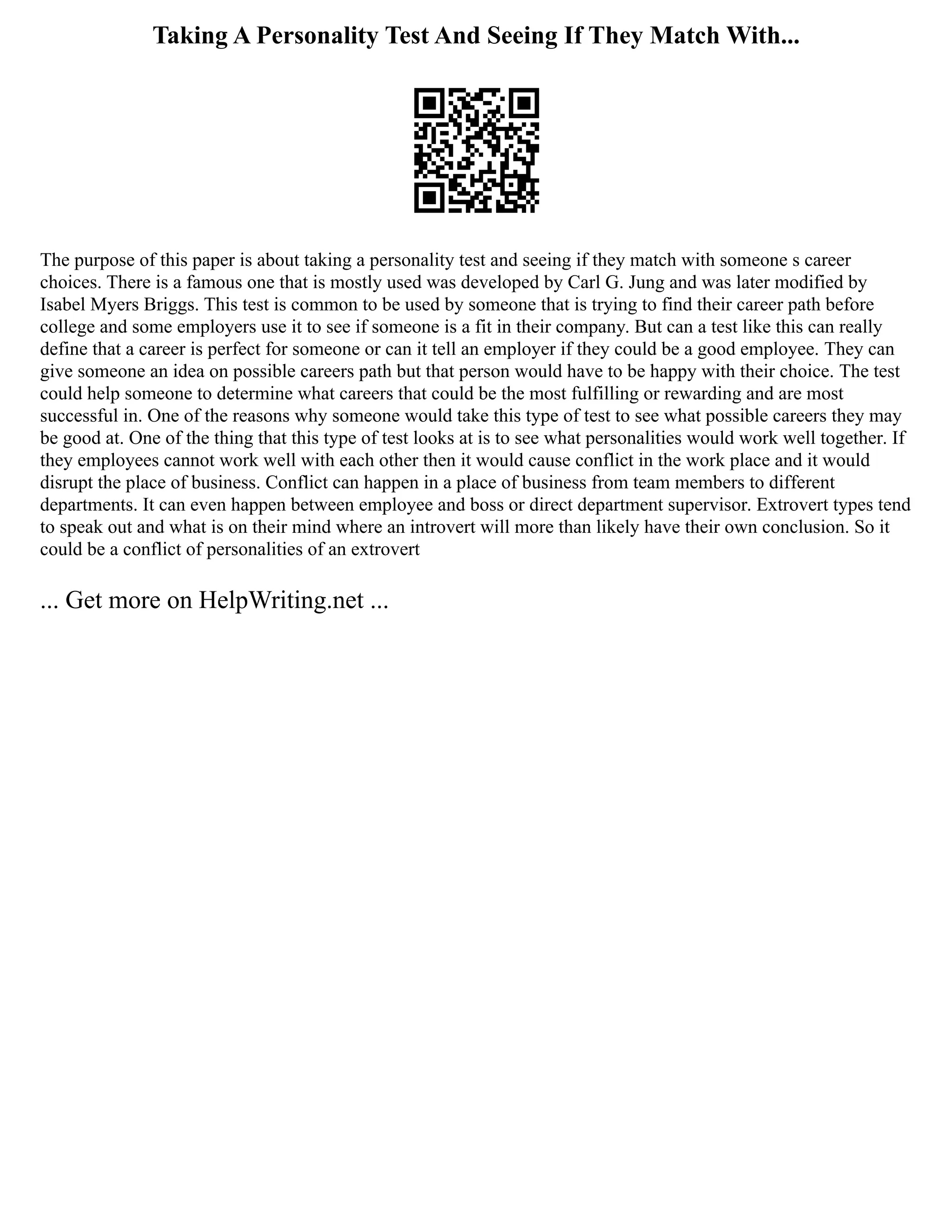 Taking A Personality Test And Seeing If They Match With...
The purpose of this paper is about taking a personality test and seeing if they match with someone s career
choices. There is a famous one that is mostly used was developed by Carl G. Jung and was later modified by
Isabel Myers Briggs. This test is common to be used by someone that is trying to find their career path before
college and some employers use it to see if someone is a fit in their company. But can a test like this can really
define that a career is perfect for someone or can it tell an employer if they could be a good employee. They can
give someone an idea on possible careers path but that person would have to be happy with their choice. The test
could help someone to determine what careers that could be the most fulfilling or rewarding and are most
successful in. One of the reasons why someone would take this type of test to see what possible careers they may
be good at. One of the thing that this type of test looks at is to see what personalities would work well together. If
they employees cannot work well with each other then it would cause conflict in the work place and it would
disrupt the place of business. Conflict can happen in a place of business from team members to different
departments. It can even happen between employee and boss or direct department supervisor. Extrovert types tend
to speak out and what is on their mind where an introvert will more than likely have their own conclusion. So it
could be a conflict of personalities of an extrovert
... Get more on HelpWriting.net ...
 