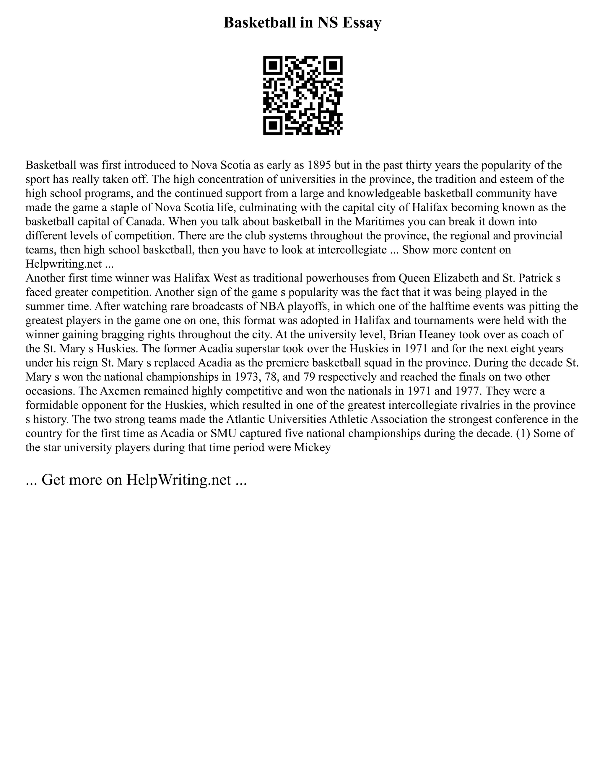 Basketball in NS Essay
Basketball was first introduced to Nova Scotia as early as 1895 but in the past thirty years the popularity of the
sport has really taken off. The high concentration of universities in the province, the tradition and esteem of the
high school programs, and the continued support from a large and knowledgeable basketball community have
made the game a staple of Nova Scotia life, culminating with the capital city of Halifax becoming known as the
basketball capital of Canada. When you talk about basketball in the Maritimes you can break it down into
different levels of competition. There are the club systems throughout the province, the regional and provincial
teams, then high school basketball, then you have to look at intercollegiate ... Show more content on
Helpwriting.net ...
Another first time winner was Halifax West as traditional powerhouses from Queen Elizabeth and St. Patrick s
faced greater competition. Another sign of the game s popularity was the fact that it was being played in the
summer time. After watching rare broadcasts of NBA playoffs, in which one of the halftime events was pitting the
greatest players in the game one on one, this format was adopted in Halifax and tournaments were held with the
winner gaining bragging rights throughout the city. At the university level, Brian Heaney took over as coach of
the St. Mary s Huskies. The former Acadia superstar took over the Huskies in 1971 and for the next eight years
under his reign St. Mary s replaced Acadia as the premiere basketball squad in the province. During the decade St.
Mary s won the national championships in 1973, 78, and 79 respectively and reached the finals on two other
occasions. The Axemen remained highly competitive and won the nationals in 1971 and 1977. They were a
formidable opponent for the Huskies, which resulted in one of the greatest intercollegiate rivalries in the province
s history. The two strong teams made the Atlantic Universities Athletic Association the strongest conference in the
country for the first time as Acadia or SMU captured five national championships during the decade. (1) Some of
the star university players during that time period were Mickey
... Get more on HelpWriting.net ...
 