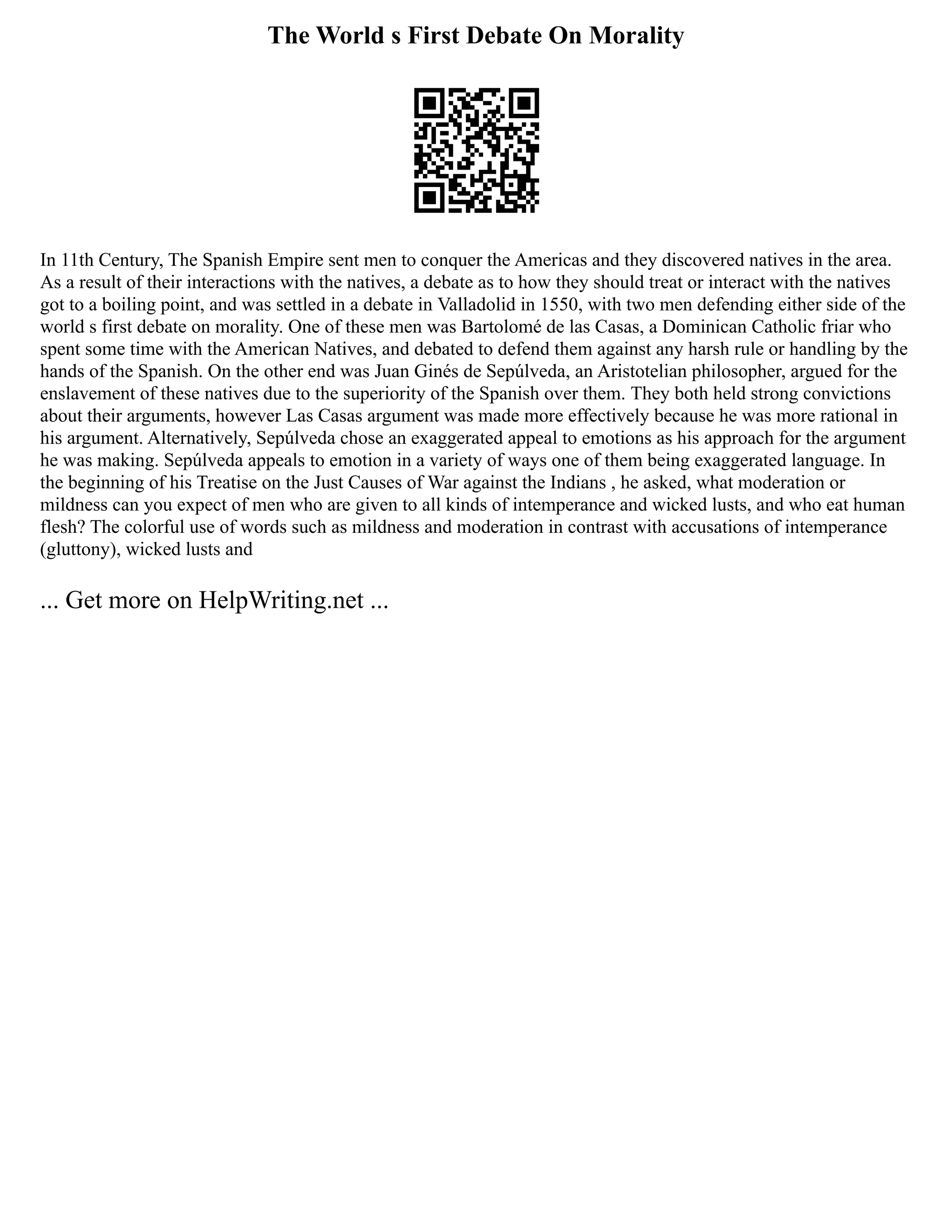 The World s First Debate On Morality
In 11th Century, The Spanish Empire sent men to conquer the Americas and they discovered natives in the area.
As a result of their interactions with the natives, a debate as to how they should treat or interact with the natives
got to a boiling point, and was settled in a debate in Valladolid in 1550, with two men defending either side of the
world s first debate on morality. One of these men was Bartolomé de las Casas, a Dominican Catholic friar who
spent some time with the American Natives, and debated to defend them against any harsh rule or handling by the
hands of the Spanish. On the other end was Juan Ginés de Sepúlveda, an Aristotelian philosopher, argued for the
enslavement of these natives due to the superiority of the Spanish over them. They both held strong convictions
about their arguments, however Las Casas argument was made more effectively because he was more rational in
his argument. Alternatively, Sepúlveda chose an exaggerated appeal to emotions as his approach for the argument
he was making. Sepúlveda appeals to emotion in a variety of ways one of them being exaggerated language. In
the beginning of his Treatise on the Just Causes of War against the Indians , he asked, what moderation or
mildness can you expect of men who are given to all kinds of intemperance and wicked lusts, and who eat human
flesh? The colorful use of words such as mildness and moderation in contrast with accusations of intemperance
(gluttony), wicked lusts and
... Get more on HelpWriting.net ...
 