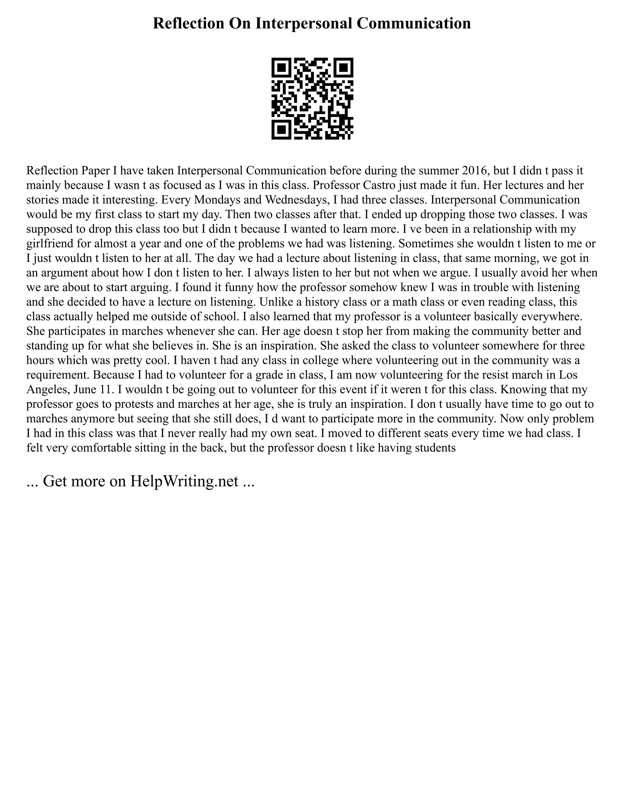Reflection On Interpersonal Communication
Reflection Paper I have taken Interpersonal Communication before during the summer 2016, but I didn t pass it
mainly because I wasn t as focused as I was in this class. Professor Castro just made it fun. Her lectures and her
stories made it interesting. Every Mondays and Wednesdays, I had three classes. Interpersonal Communication
would be my first class to start my day. Then two classes after that. I ended up dropping those two classes. I was
supposed to drop this class too but I didn t because I wanted to learn more. I ve been in a relationship with my
girlfriend for almost a year and one of the problems we had was listening. Sometimes she wouldn t listen to me or
I just wouldn t listen to her at all. The day we had a lecture about listening in class, that same morning, we got in
an argument about how I don t listen to her. I always listen to her but not when we argue. I usually avoid her when
we are about to start arguing. I found it funny how the professor somehow knew I was in trouble with listening
and she decided to have a lecture on listening. Unlike a history class or a math class or even reading class, this
class actually helped me outside of school. I also learned that my professor is a volunteer basically everywhere.
She participates in marches whenever she can. Her age doesn t stop her from making the community better and
standing up for what she believes in. She is an inspiration. She asked the class to volunteer somewhere for three
hours which was pretty cool. I haven t had any class in college where volunteering out in the community was a
requirement. Because I had to volunteer for a grade in class, I am now volunteering for the resist march in Los
Angeles, June 11. I wouldn t be going out to volunteer for this event if it weren t for this class. Knowing that my
professor goes to protests and marches at her age, she is truly an inspiration. I don t usually have time to go out to
marches anymore but seeing that she still does, I d want to participate more in the community. Now only problem
I had in this class was that I never really had my own seat. I moved to different seats every time we had class. I
felt very comfortable sitting in the back, but the professor doesn t like having students
... Get more on HelpWriting.net ...
 