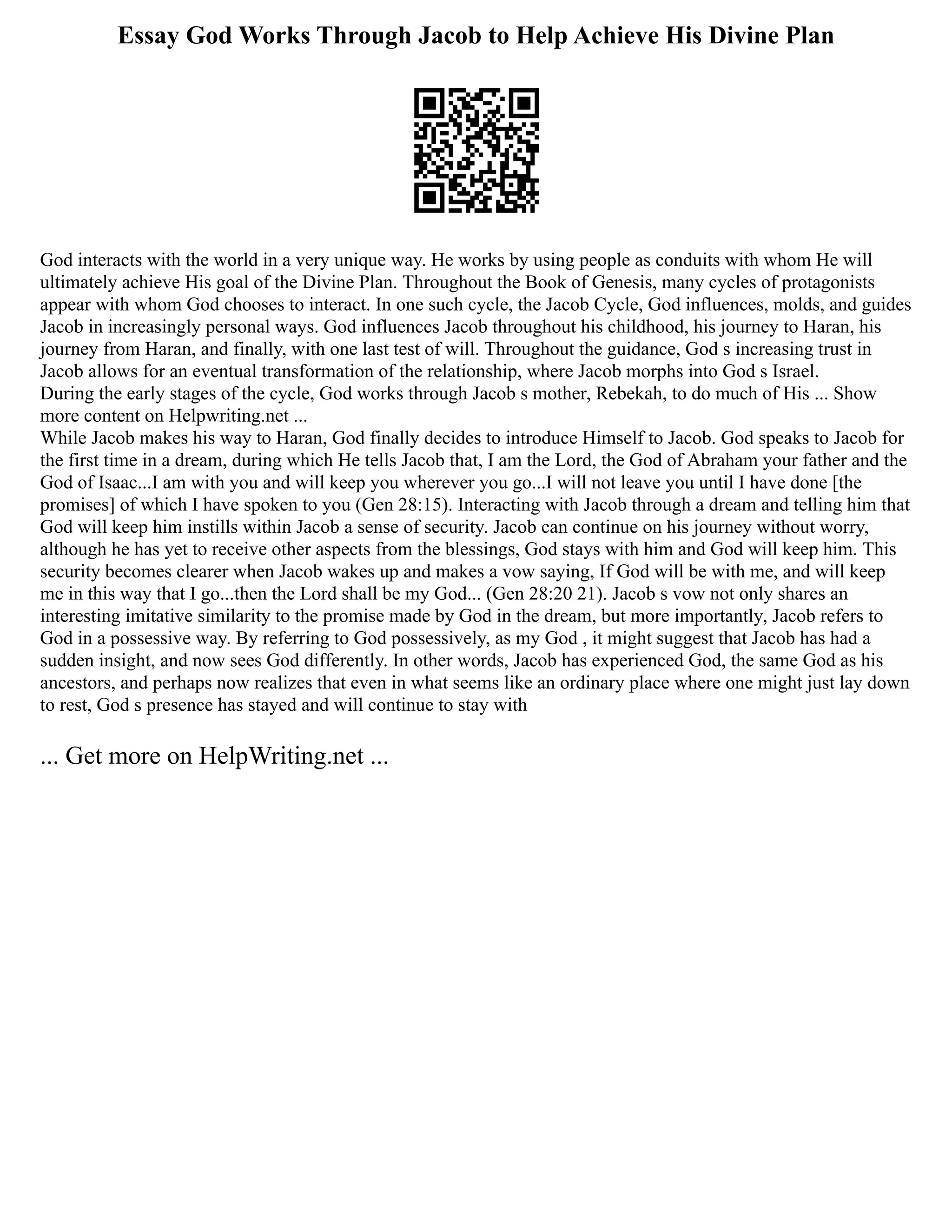 Essay God Works Through Jacob to Help Achieve His Divine Plan
God interacts with the world in a very unique way. He works by using people as conduits with whom He will
ultimately achieve His goal of the Divine Plan. Throughout the Book of Genesis, many cycles of protagonists
appear with whom God chooses to interact. In one such cycle, the Jacob Cycle, God influences, molds, and guides
Jacob in increasingly personal ways. God influences Jacob throughout his childhood, his journey to Haran, his
journey from Haran, and finally, with one last test of will. Throughout the guidance, God s increasing trust in
Jacob allows for an eventual transformation of the relationship, where Jacob morphs into God s Israel.
During the early stages of the cycle, God works through Jacob s mother, Rebekah, to do much of His ... Show
more content on Helpwriting.net ...
While Jacob makes his way to Haran, God finally decides to introduce Himself to Jacob. God speaks to Jacob for
the first time in a dream, during which He tells Jacob that, I am the Lord, the God of Abraham your father and the
God of Isaac...I am with you and will keep you wherever you go...I will not leave you until I have done [the
promises] of which I have spoken to you (Gen 28:15). Interacting with Jacob through a dream and telling him that
God will keep him instills within Jacob a sense of security. Jacob can continue on his journey without worry,
although he has yet to receive other aspects from the blessings, God stays with him and God will keep him. This
security becomes clearer when Jacob wakes up and makes a vow saying, If God will be with me, and will keep
me in this way that I go...then the Lord shall be my God... (Gen 28:20 21). Jacob s vow not only shares an
interesting imitative similarity to the promise made by God in the dream, but more importantly, Jacob refers to
God in a possessive way. By referring to God possessively, as my God , it might suggest that Jacob has had a
sudden insight, and now sees God differently. In other words, Jacob has experienced God, the same God as his
ancestors, and perhaps now realizes that even in what seems like an ordinary place where one might just lay down
to rest, God s presence has stayed and will continue to stay with
... Get more on HelpWriting.net ...
 
