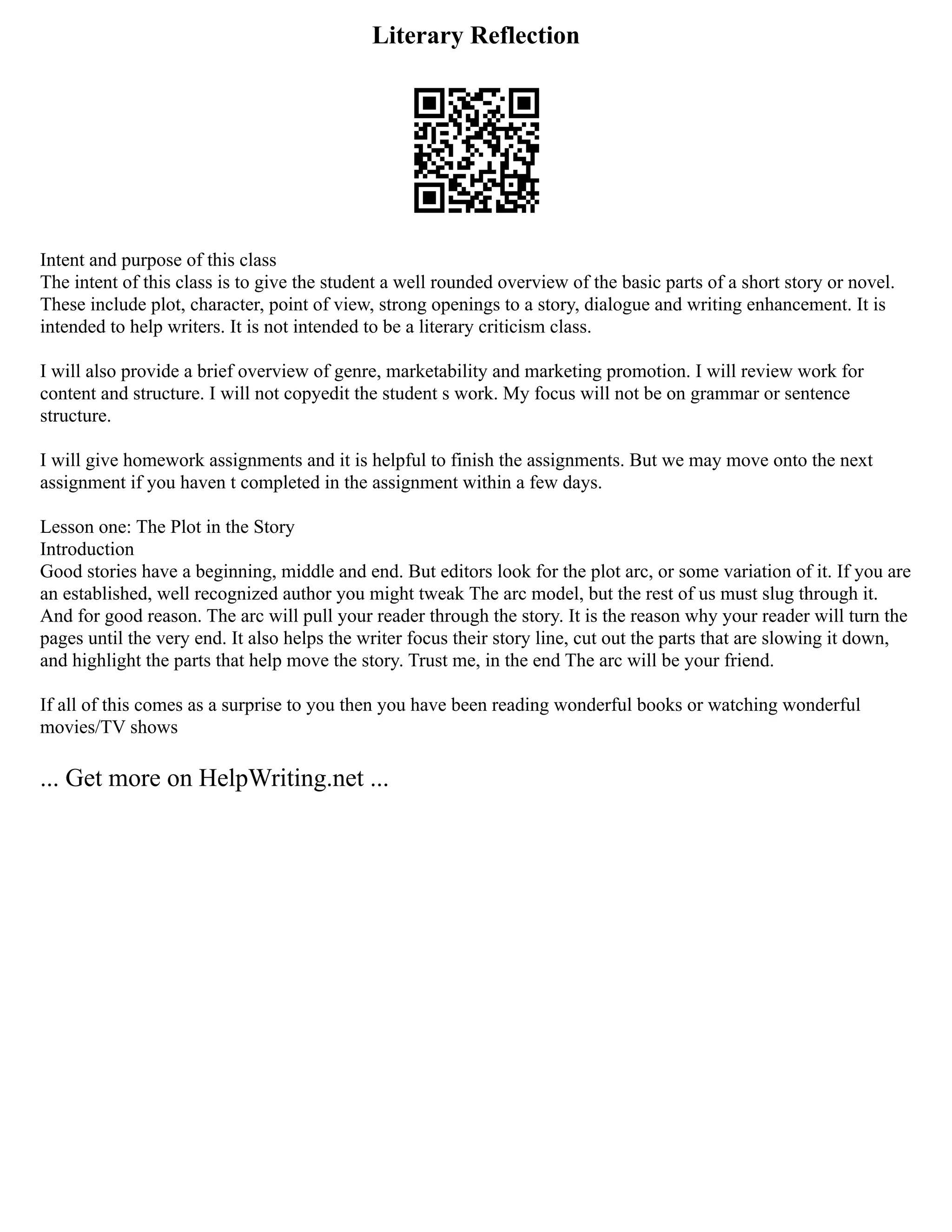 Literary Reflection
Intent and purpose of this class
The intent of this class is to give the student a well rounded overview of the basic parts of a short story or novel.
These include plot, character, point of view, strong openings to a story, dialogue and writing enhancement. It is
intended to help writers. It is not intended to be a literary criticism class.
I will also provide a brief overview of genre, marketability and marketing promotion. I will review work for
content and structure. I will not copyedit the student s work. My focus will not be on grammar or sentence
structure.
I will give homework assignments and it is helpful to finish the assignments. But we may move onto the next
assignment if you haven t completed in the assignment within a few days.
Lesson one: The Plot in the Story
Introduction
Good stories have a beginning, middle and end. But editors look for the plot arc, or some variation of it. If you are
an established, well recognized author you might tweak The arc model, but the rest of us must slug through it.
And for good reason. The arc will pull your reader through the story. It is the reason why your reader will turn the
pages until the very end. It also helps the writer focus their story line, cut out the parts that are slowing it down,
and highlight the parts that help move the story. Trust me, in the end The arc will be your friend.
If all of this comes as a surprise to you then you have been reading wonderful books or watching wonderful
movies/TV shows
... Get more on HelpWriting.net ...
 