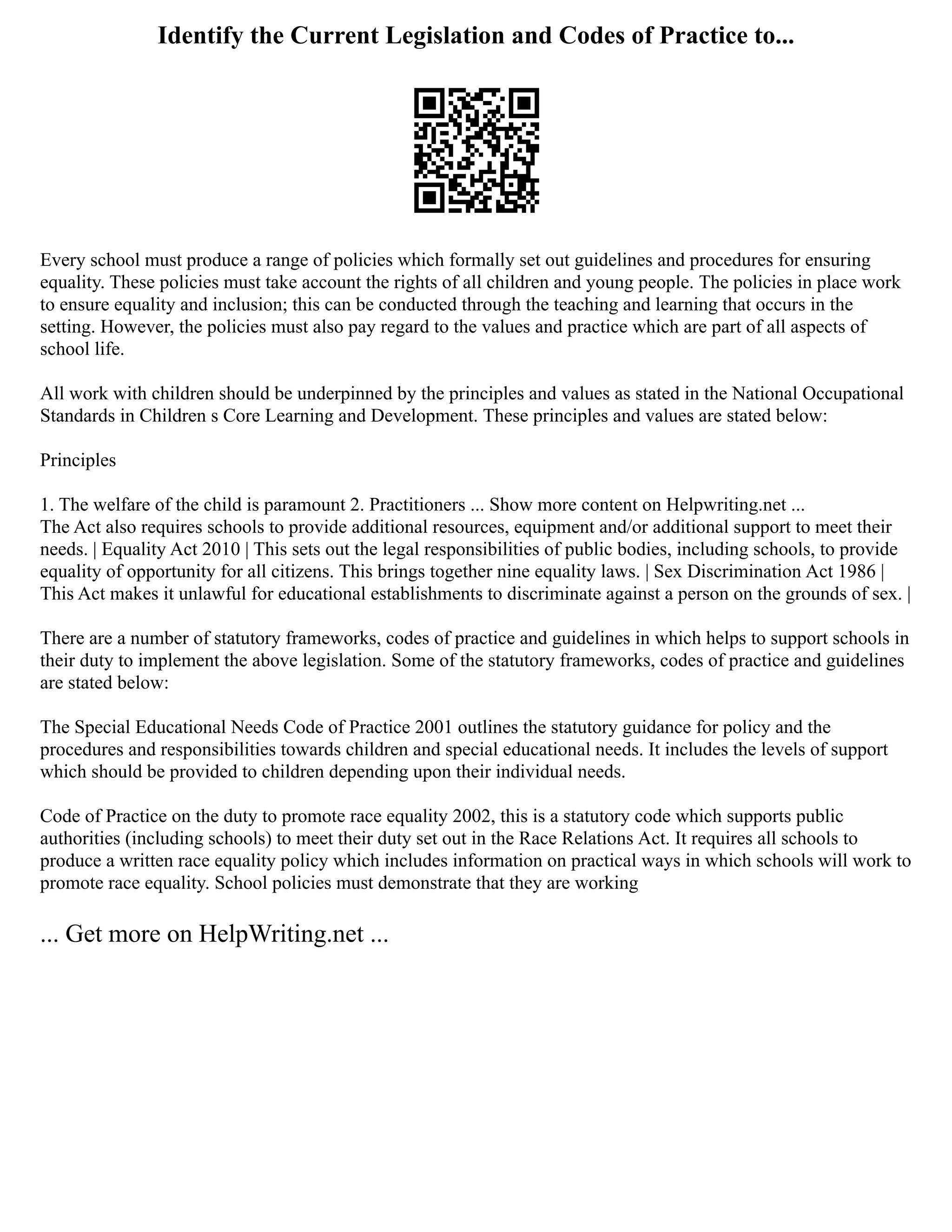 Identify the Current Legislation and Codes of Practice to...
Every school must produce a range of policies which formally set out guidelines and procedures for ensuring
equality. These policies must take account the rights of all children and young people. The policies in place work
to ensure equality and inclusion; this can be conducted through the teaching and learning that occurs in the
setting. However, the policies must also pay regard to the values and practice which are part of all aspects of
school life.
All work with children should be underpinned by the principles and values as stated in the National Occupational
Standards in Children s Core Learning and Development. These principles and values are stated below:
Principles
1. The welfare of the child is paramount 2. Practitioners ... Show more content on Helpwriting.net ...
The Act also requires schools to provide additional resources, equipment and/or additional support to meet their
needs. | Equality Act 2010 | This sets out the legal responsibilities of public bodies, including schools, to provide
equality of opportunity for all citizens. This brings together nine equality laws. | Sex Discrimination Act 1986 |
This Act makes it unlawful for educational establishments to discriminate against a person on the grounds of sex. |
There are a number of statutory frameworks, codes of practice and guidelines in which helps to support schools in
their duty to implement the above legislation. Some of the statutory frameworks, codes of practice and guidelines
are stated below:
The Special Educational Needs Code of Practice 2001 outlines the statutory guidance for policy and the
procedures and responsibilities towards children and special educational needs. It includes the levels of support
which should be provided to children depending upon their individual needs.
Code of Practice on the duty to promote race equality 2002, this is a statutory code which supports public
authorities (including schools) to meet their duty set out in the Race Relations Act. It requires all schools to
produce a written race equality policy which includes information on practical ways in which schools will work to
promote race equality. School policies must demonstrate that they are working
... Get more on HelpWriting.net ...
 