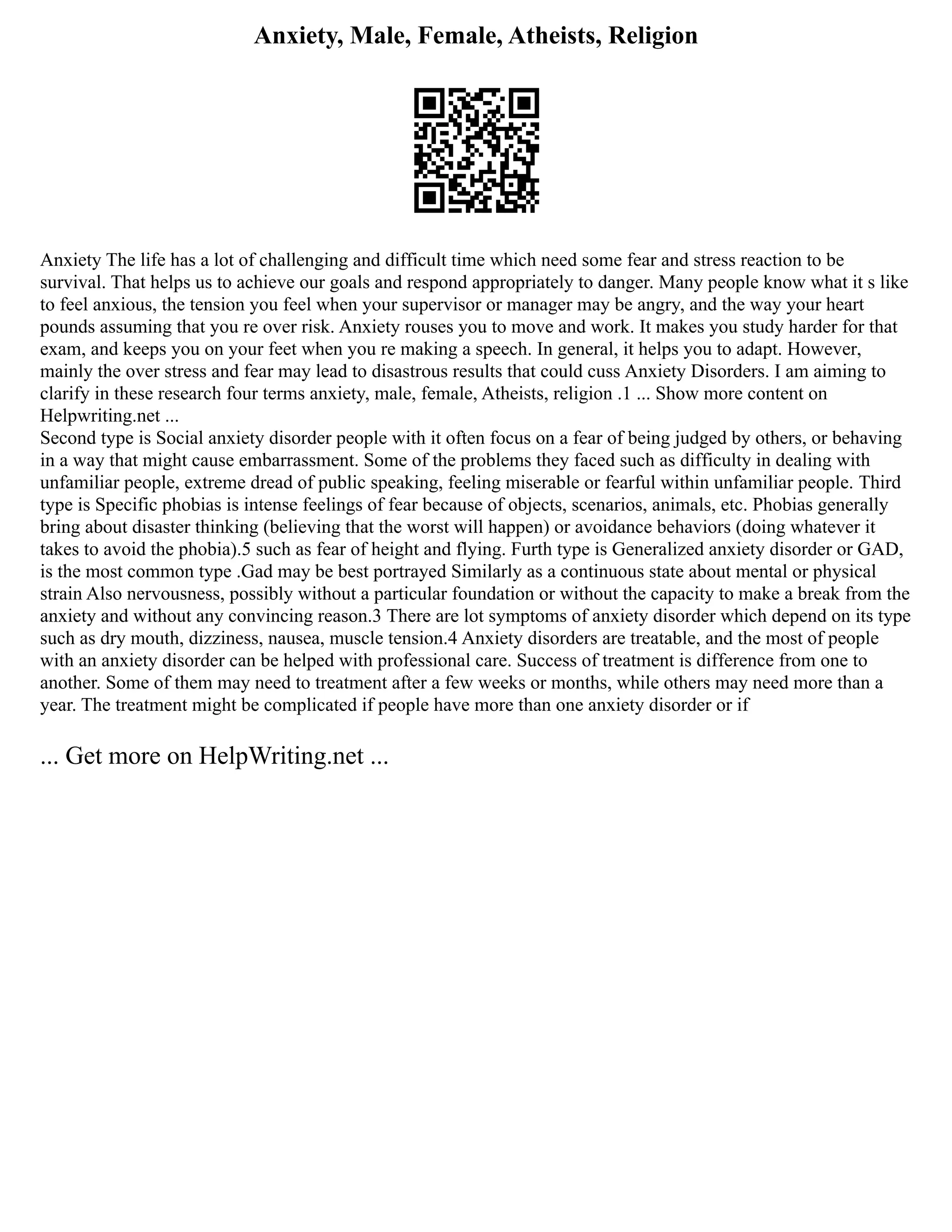 Anxiety, Male, Female, Atheists, Religion
Anxiety The life has a lot of challenging and difficult time which need some fear and stress reaction to be
survival. That helps us to achieve our goals and respond appropriately to danger. Many people know what it s like
to feel anxious, the tension you feel when your supervisor or manager may be angry, and the way your heart
pounds assuming that you re over risk. Anxiety rouses you to move and work. It makes you study harder for that
exam, and keeps you on your feet when you re making a speech. In general, it helps you to adapt. However,
mainly the over stress and fear may lead to disastrous results that could cuss Anxiety Disorders. I am aiming to
clarify in these research four terms anxiety, male, female, Atheists, religion .1 ... Show more content on
Helpwriting.net ...
Second type is Social anxiety disorder people with it often focus on a fear of being judged by others, or behaving
in a way that might cause embarrassment. Some of the problems they faced such as difficulty in dealing with
unfamiliar people, extreme dread of public speaking, feeling miserable or fearful within unfamiliar people. Third
type is Specific phobias is intense feelings of fear because of objects, scenarios, animals, etc. Phobias generally
bring about disaster thinking (believing that the worst will happen) or avoidance behaviors (doing whatever it
takes to avoid the phobia).5 such as fear of height and flying. Furth type is Generalized anxiety disorder or GAD,
is the most common type .Gad may be best portrayed Similarly as a continuous state about mental or physical
strain Also nervousness, possibly without a particular foundation or without the capacity to make a break from the
anxiety and without any convincing reason.3 There are lot symptoms of anxiety disorder which depend on its type
such as dry mouth, dizziness, nausea, muscle tension.4 Anxiety disorders are treatable, and the most of people
with an anxiety disorder can be helped with professional care. Success of treatment is difference from one to
another. Some of them may need to treatment after a few weeks or months, while others may need more than a
year. The treatment might be complicated if people have more than one anxiety disorder or if
... Get more on HelpWriting.net ...
 