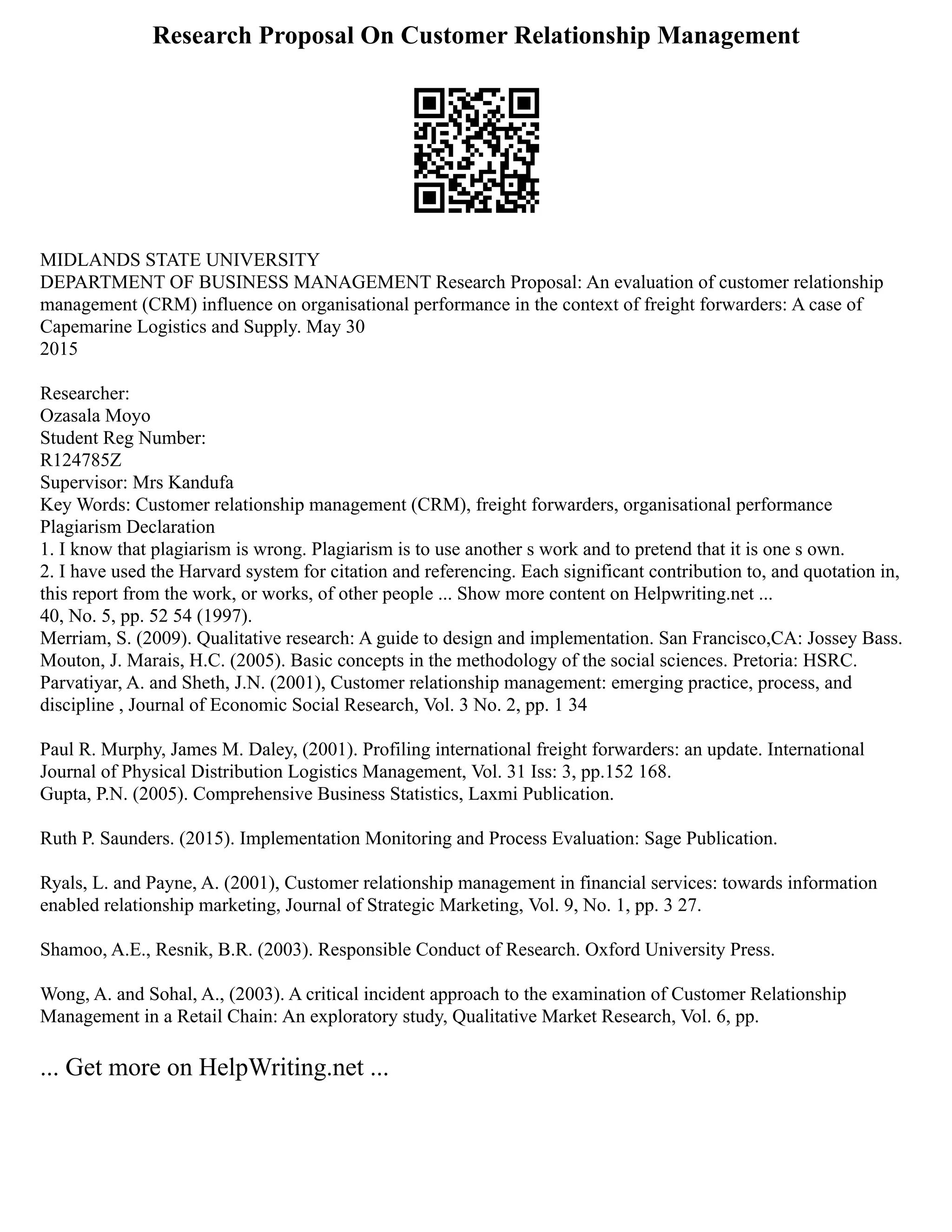 Research Proposal On Customer Relationship Management
MIDLANDS STATE UNIVERSITY
DEPARTMENT OF BUSINESS MANAGEMENT Research Proposal: An evaluation of customer relationship
management (CRM) influence on organisational performance in the context of freight forwarders: A case of
Capemarine Logistics and Supply. May 30
2015
Researcher:
Ozasala Moyo
Student Reg Number:
R124785Z
Supervisor: Mrs Kandufa
Key Words: Customer relationship management (CRM), freight forwarders, organisational performance
Plagiarism Declaration
1. I know that plagiarism is wrong. Plagiarism is to use another s work and to pretend that it is one s own.
2. I have used the Harvard system for citation and referencing. Each significant contribution to, and quotation in,
this report from the work, or works, of other people ... Show more content on Helpwriting.net ...
40, No. 5, pp. 52 54 (1997).
Merriam, S. (2009). Qualitative research: A guide to design and implementation. San Francisco,CA: Jossey Bass.
Mouton, J. Marais, H.C. (2005). Basic concepts in the methodology of the social sciences. Pretoria: HSRC.
Parvatiyar, A. and Sheth, J.N. (2001), Customer relationship management: emerging practice, process, and
discipline , Journal of Economic Social Research, Vol. 3 No. 2, pp. 1 34
Paul R. Murphy, James M. Daley, (2001). Profiling international freight forwarders: an update. International
Journal of Physical Distribution Logistics Management, Vol. 31 Iss: 3, pp.152 168.
Gupta, P.N. (2005). Comprehensive Business Statistics, Laxmi Publication.
Ruth P. Saunders. (2015). Implementation Monitoring and Process Evaluation: Sage Publication.
Ryals, L. and Payne, A. (2001), Customer relationship management in financial services: towards information
enabled relationship marketing, Journal of Strategic Marketing, Vol. 9, No. 1, pp. 3 27.
Shamoo, A.E., Resnik, B.R. (2003). Responsible Conduct of Research. Oxford University Press.
Wong, A. and Sohal, A., (2003). A critical incident approach to the examination of Customer Relationship
Management in a Retail Chain: An exploratory study, Qualitative Market Research, Vol. 6, pp.
... Get more on HelpWriting.net ...
 