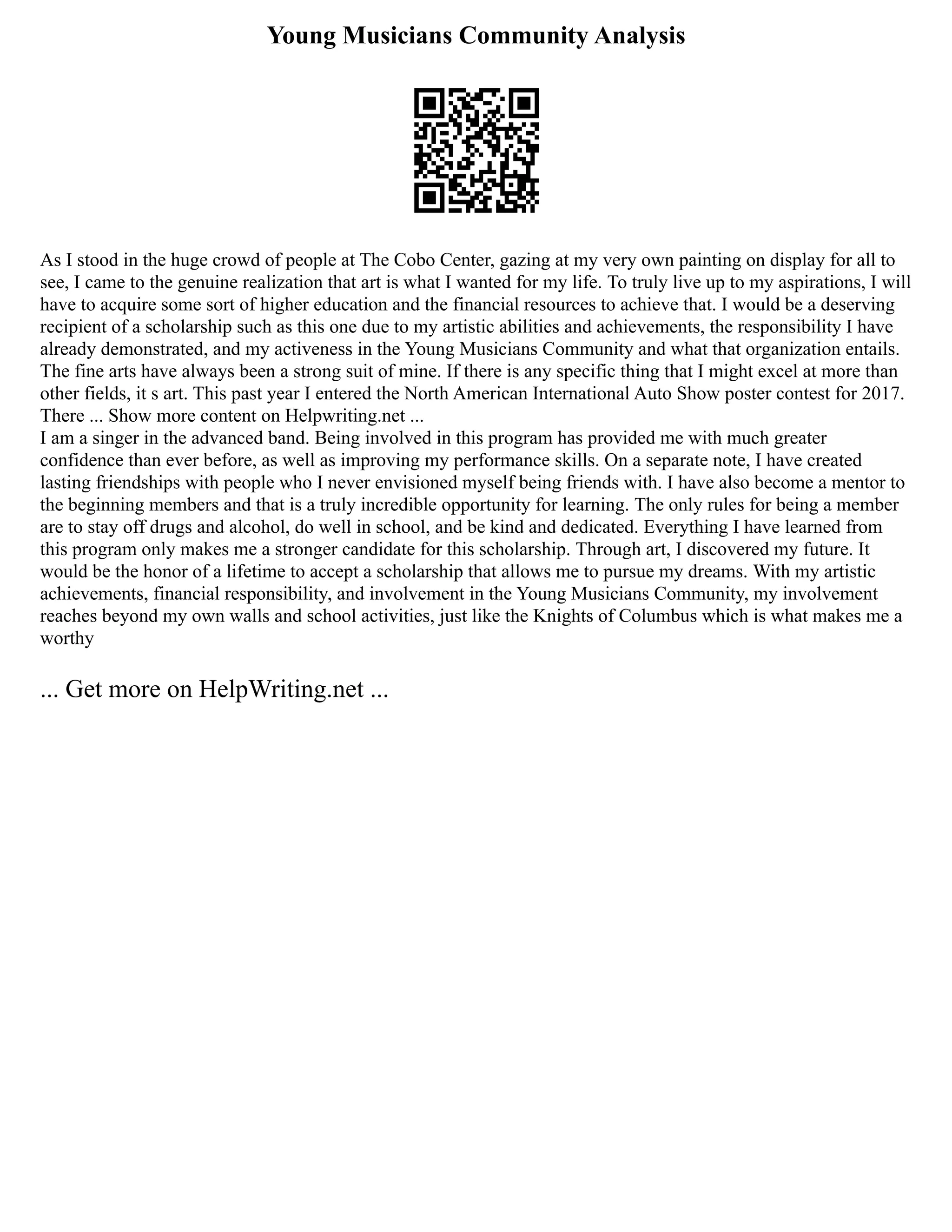 Young Musicians Community Analysis
As I stood in the huge crowd of people at The Cobo Center, gazing at my very own painting on display for all to
see, I came to the genuine realization that art is what I wanted for my life. To truly live up to my aspirations, I will
have to acquire some sort of higher education and the financial resources to achieve that. I would be a deserving
recipient of a scholarship such as this one due to my artistic abilities and achievements, the responsibility I have
already demonstrated, and my activeness in the Young Musicians Community and what that organization entails.
The fine arts have always been a strong suit of mine. If there is any specific thing that I might excel at more than
other fields, it s art. This past year I entered the North American International Auto Show poster contest for 2017.
There ... Show more content on Helpwriting.net ...
I am a singer in the advanced band. Being involved in this program has provided me with much greater
confidence than ever before, as well as improving my performance skills. On a separate note, I have created
lasting friendships with people who I never envisioned myself being friends with. I have also become a mentor to
the beginning members and that is a truly incredible opportunity for learning. The only rules for being a member
are to stay off drugs and alcohol, do well in school, and be kind and dedicated. Everything I have learned from
this program only makes me a stronger candidate for this scholarship. Through art, I discovered my future. It
would be the honor of a lifetime to accept a scholarship that allows me to pursue my dreams. With my artistic
achievements, financial responsibility, and involvement in the Young Musicians Community, my involvement
reaches beyond my own walls and school activities, just like the Knights of Columbus which is what makes me a
worthy
... Get more on HelpWriting.net ...
 