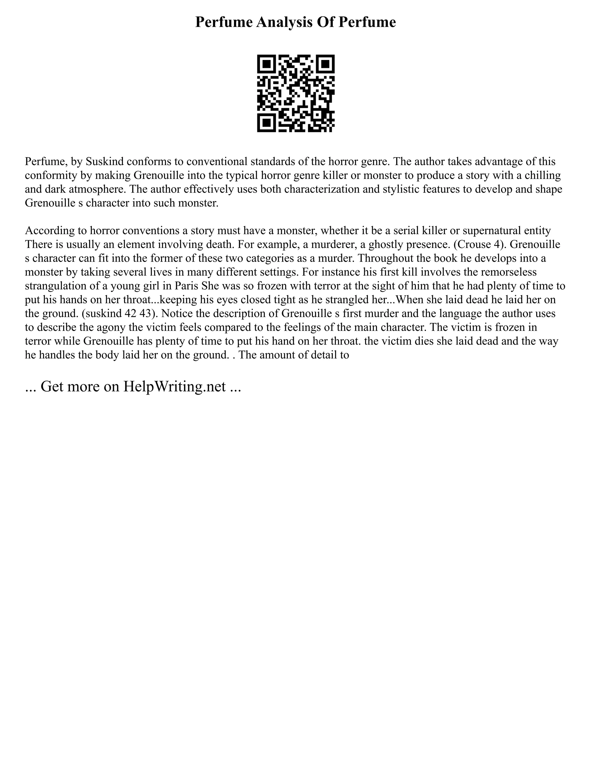 Perfume Analysis Of Perfume
Perfume, by Suskind conforms to conventional standards of the horror genre. The author takes advantage of this
conformity by making Grenouille into the typical horror genre killer or monster to produce a story with a chilling
and dark atmosphere. The author effectively uses both characterization and stylistic features to develop and shape
Grenouille s character into such monster.
According to horror conventions a story must have a monster, whether it be a serial killer or supernatural entity
There is usually an element involving death. For example, a murderer, a ghostly presence. (Crouse 4). Grenouille
s character can fit into the former of these two categories as a murder. Throughout the book he develops into a
monster by taking several lives in many different settings. For instance his first kill involves the remorseless
strangulation of a young girl in Paris She was so frozen with terror at the sight of him that he had plenty of time to
put his hands on her throat...keeping his eyes closed tight as he strangled her...When she laid dead he laid her on
the ground. (suskind 42 43). Notice the description of Grenouille s first murder and the language the author uses
to describe the agony the victim feels compared to the feelings of the main character. The victim is frozen in
terror while Grenouille has plenty of time to put his hand on her throat. the victim dies she laid dead and the way
he handles the body laid her on the ground. . The amount of detail to
... Get more on HelpWriting.net ...
 