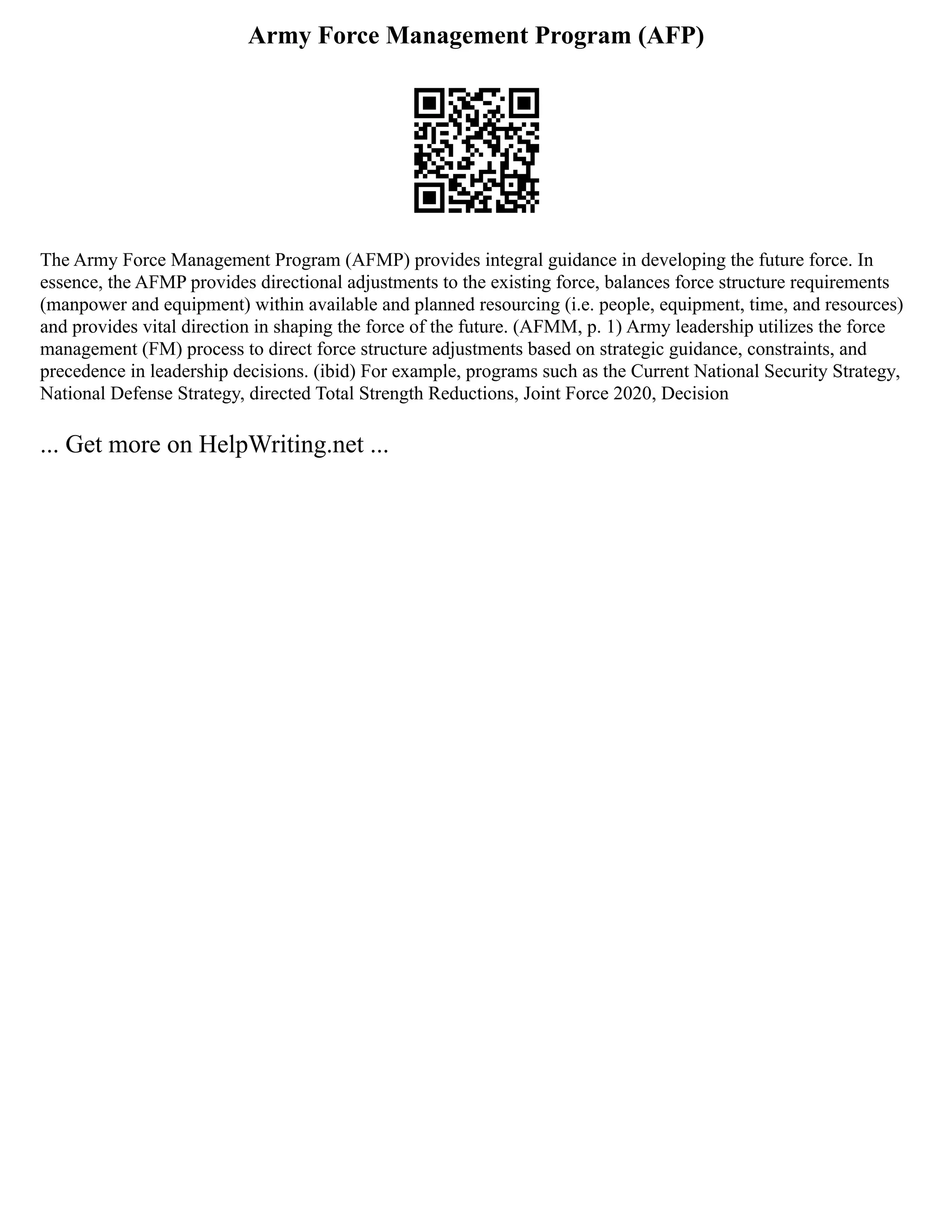 Army Force Management Program (AFP)
The Army Force Management Program (AFMP) provides integral guidance in developing the future force. In
essence, the AFMP provides directional adjustments to the existing force, balances force structure requirements
(manpower and equipment) within available and planned resourcing (i.e. people, equipment, time, and resources)
and provides vital direction in shaping the force of the future. (AFMM, p. 1) Army leadership utilizes the force
management (FM) process to direct force structure adjustments based on strategic guidance, constraints, and
precedence in leadership decisions. (ibid) For example, programs such as the Current National Security Strategy,
National Defense Strategy, directed Total Strength Reductions, Joint Force 2020, Decision
... Get more on HelpWriting.net ...
 