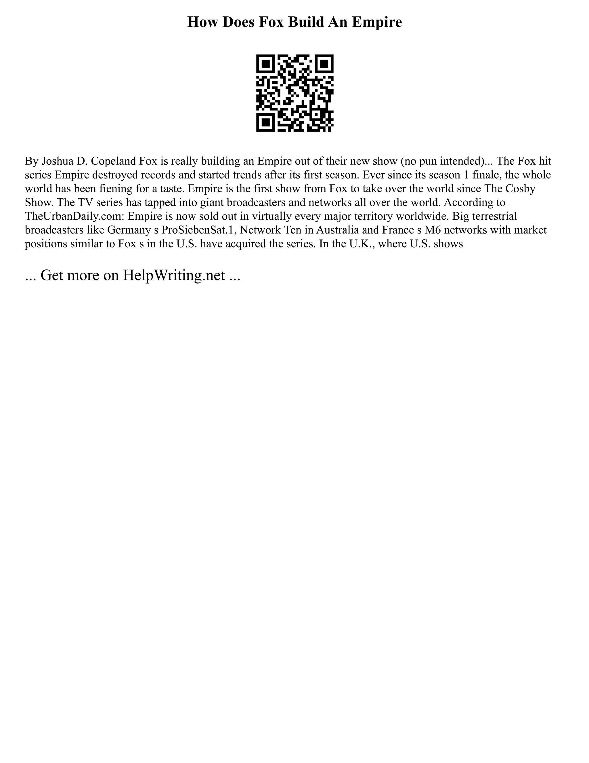 How Does Fox Build An Empire
By Joshua D. Copeland Fox is really building an Empire out of their new show (no pun intended)... The Fox hit
series Empire destroyed records and started trends after its first season. Ever since its season 1 finale, the whole
world has been fiening for a taste. Empire is the first show from Fox to take over the world since The Cosby
Show. The TV series has tapped into giant broadcasters and networks all over the world. According to
TheUrbanDaily.com: Empire is now sold out in virtually every major territory worldwide. Big terrestrial
broadcasters like Germany s ProSiebenSat.1, Network Ten in Australia and France s M6 networks with market
positions similar to Fox s in the U.S. have acquired the series. In the U.K., where U.S. shows
... Get more on HelpWriting.net ...
 