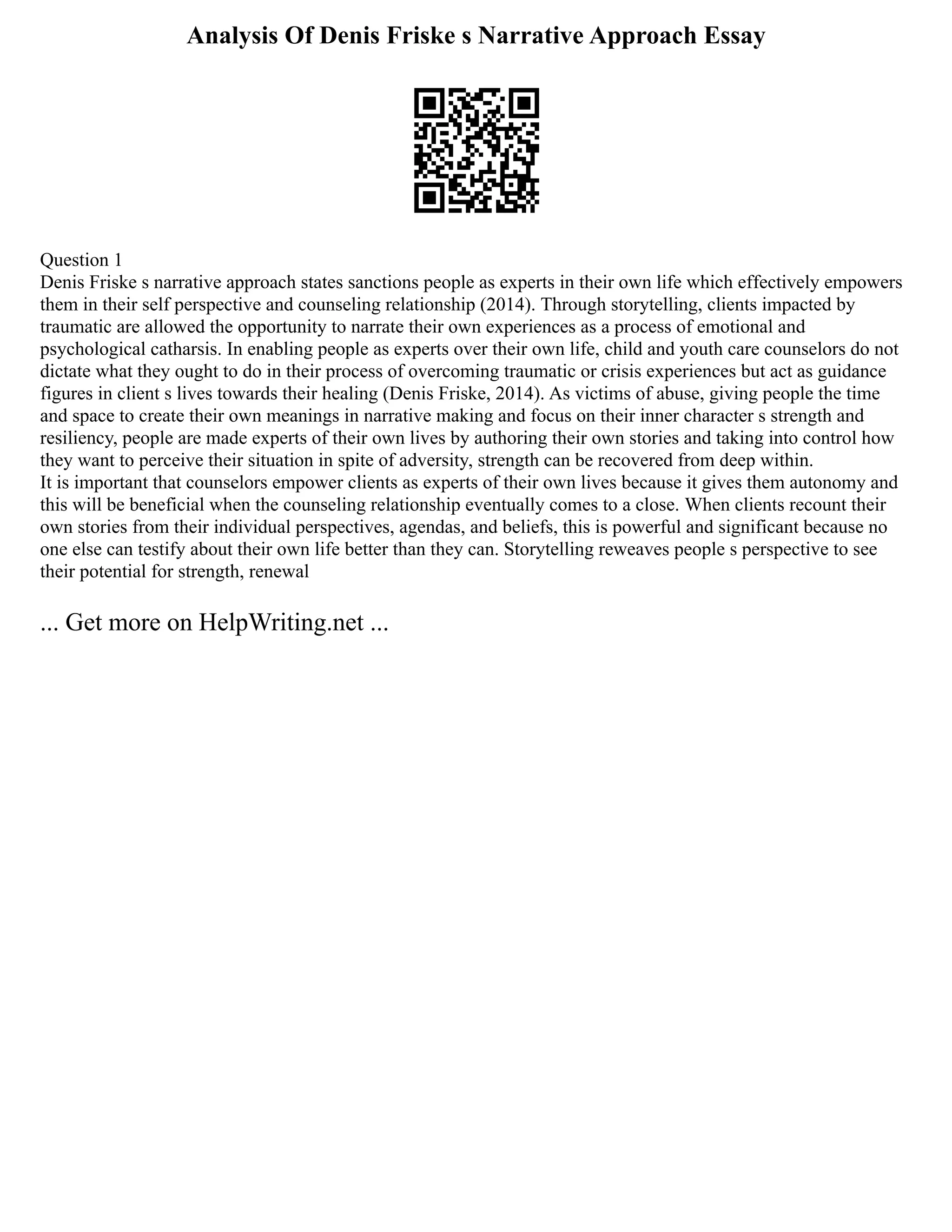 Analysis Of Denis Friske s Narrative Approach Essay
Question 1
Denis Friske s narrative approach states sanctions people as experts in their own life which effectively empowers
them in their self perspective and counseling relationship (2014). Through storytelling, clients impacted by
traumatic are allowed the opportunity to narrate their own experiences as a process of emotional and
psychological catharsis. In enabling people as experts over their own life, child and youth care counselors do not
dictate what they ought to do in their process of overcoming traumatic or crisis experiences but act as guidance
figures in client s lives towards their healing (Denis Friske, 2014). As victims of abuse, giving people the time
and space to create their own meanings in narrative making and focus on their inner character s strength and
resiliency, people are made experts of their own lives by authoring their own stories and taking into control how
they want to perceive their situation in spite of adversity, strength can be recovered from deep within.
It is important that counselors empower clients as experts of their own lives because it gives them autonomy and
this will be beneficial when the counseling relationship eventually comes to a close. When clients recount their
own stories from their individual perspectives, agendas, and beliefs, this is powerful and significant because no
one else can testify about their own life better than they can. Storytelling reweaves people s perspective to see
their potential for strength, renewal
... Get more on HelpWriting.net ...
 