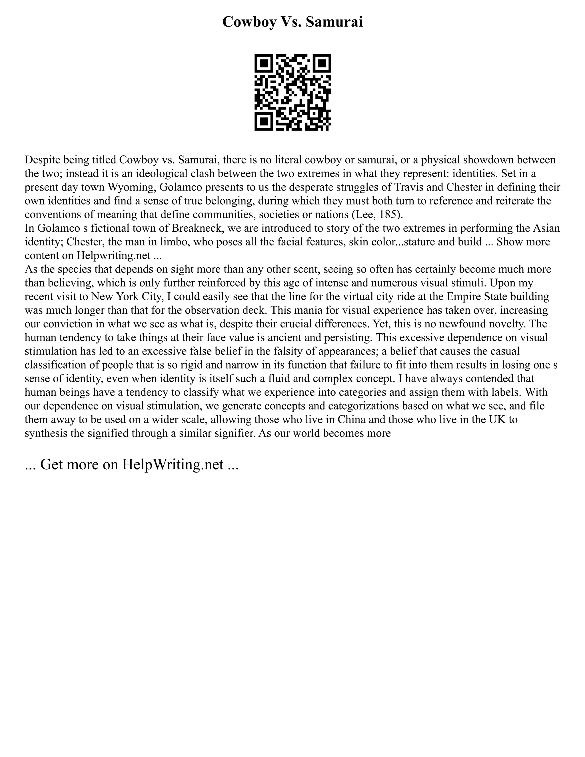 Cowboy Vs. Samurai
Despite being titled Cowboy vs. Samurai, there is no literal cowboy or samurai, or a physical showdown between
the two; instead it is an ideological clash between the two extremes in what they represent: identities. Set in a
present day town Wyoming, Golamco presents to us the desperate struggles of Travis and Chester in defining their
own identities and find a sense of true belonging, during which they must both turn to reference and reiterate the
conventions of meaning that define communities, societies or nations (Lee, 185).
In Golamco s fictional town of Breakneck, we are introduced to story of the two extremes in performing the Asian
identity; Chester, the man in limbo, who poses all the facial features, skin color...stature and build ... Show more
content on Helpwriting.net ...
As the species that depends on sight more than any other scent, seeing so often has certainly become much more
than believing, which is only further reinforced by this age of intense and numerous visual stimuli. Upon my
recent visit to New York City, I could easily see that the line for the virtual city ride at the Empire State building
was much longer than that for the observation deck. This mania for visual experience has taken over, increasing
our conviction in what we see as what is, despite their crucial differences. Yet, this is no newfound novelty. The
human tendency to take things at their face value is ancient and persisting. This excessive dependence on visual
stimulation has led to an excessive false belief in the falsity of appearances; a belief that causes the casual
classification of people that is so rigid and narrow in its function that failure to fit into them results in losing one s
sense of identity, even when identity is itself such a fluid and complex concept. I have always contended that
human beings have a tendency to classify what we experience into categories and assign them with labels. With
our dependence on visual stimulation, we generate concepts and categorizations based on what we see, and file
them away to be used on a wider scale, allowing those who live in China and those who live in the UK to
synthesis the signified through a similar signifier. As our world becomes more
... Get more on HelpWriting.net ...
 