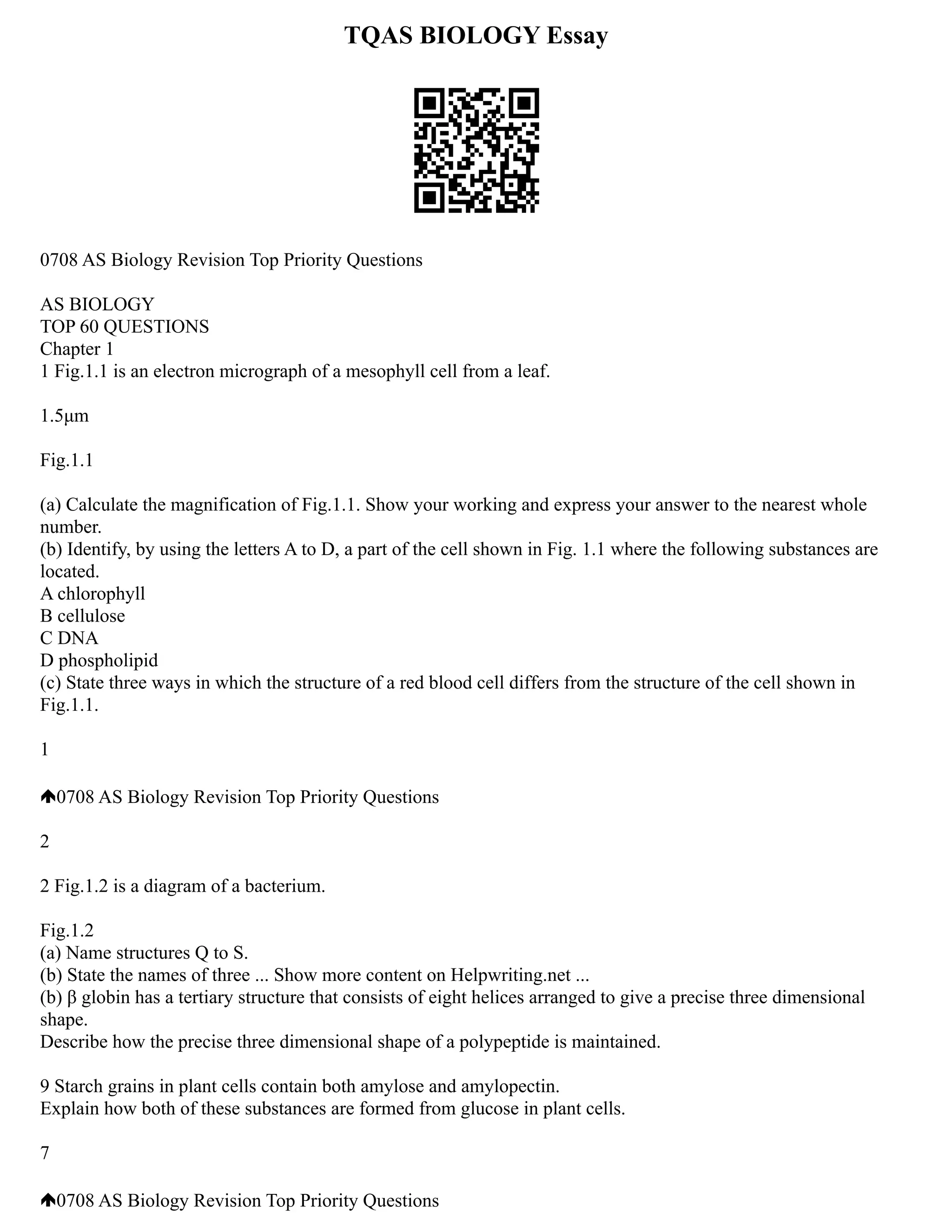 TQAS BIOLOGY Essay
0708 AS Biology Revision Top Priority Questions
AS BIOLOGY
TOP 60 QUESTIONS
Chapter 1
1 Fig.1.1 is an electron micrograph of a mesophyll cell from a leaf.
1.5μm
Fig.1.1
(a) Calculate the magnification of Fig.1.1. Show your working and express your answer to the nearest whole
number.
(b) Identify, by using the letters A to D, a part of the cell shown in Fig. 1.1 where the following substances are
located.
A chlorophyll
B cellulose
C DNA
D phospholipid
(c) State three ways in which the structure of a red blood cell differs from the structure of the cell shown in
Fig.1.1.
1
0708 AS Biology Revision Top Priority Questions
2
2 Fig.1.2 is a diagram of a bacterium.
Fig.1.2
(a) Name structures Q to S.
(b) State the names of three ... Show more content on Helpwriting.net ...
(b) β globin has a tertiary structure that consists of eight helices arranged to give a precise three dimensional
shape.
Describe how the precise three dimensional shape of a polypeptide is maintained.
9 Starch grains in plant cells contain both amylose and amylopectin.
Explain how both of these substances are formed from glucose in plant cells.
7
0708 AS Biology Revision Top Priority Questions
 