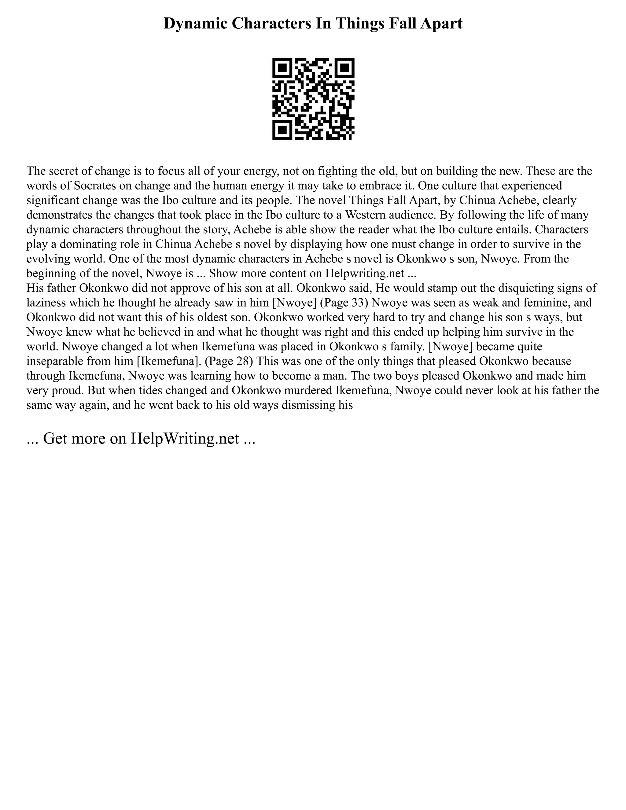 Dynamic Characters In Things Fall Apart
The secret of change is to focus all of your energy, not on fighting the old, but on building the new. These are the
words of Socrates on change and the human energy it may take to embrace it. One culture that experienced
significant change was the Ibo culture and its people. The novel Things Fall Apart, by Chinua Achebe, clearly
demonstrates the changes that took place in the Ibo culture to a Western audience. By following the life of many
dynamic characters throughout the story, Achebe is able show the reader what the Ibo culture entails. Characters
play a dominating role in Chinua Achebe s novel by displaying how one must change in order to survive in the
evolving world. One of the most dynamic characters in Achebe s novel is Okonkwo s son, Nwoye. From the
beginning of the novel, Nwoye is ... Show more content on Helpwriting.net ...
His father Okonkwo did not approve of his son at all. Okonkwo said, He would stamp out the disquieting signs of
laziness which he thought he already saw in him [Nwoye] (Page 33) Nwoye was seen as weak and feminine, and
Okonkwo did not want this of his oldest son. Okonkwo worked very hard to try and change his son s ways, but
Nwoye knew what he believed in and what he thought was right and this ended up helping him survive in the
world. Nwoye changed a lot when Ikemefuna was placed in Okonkwo s family. [Nwoye] became quite
inseparable from him [Ikemefuna]. (Page 28) This was one of the only things that pleased Okonkwo because
through Ikemefuna, Nwoye was learning how to become a man. The two boys pleased Okonkwo and made him
very proud. But when tides changed and Okonkwo murdered Ikemefuna, Nwoye could never look at his father the
same way again, and he went back to his old ways dismissing his
... Get more on HelpWriting.net ...
 