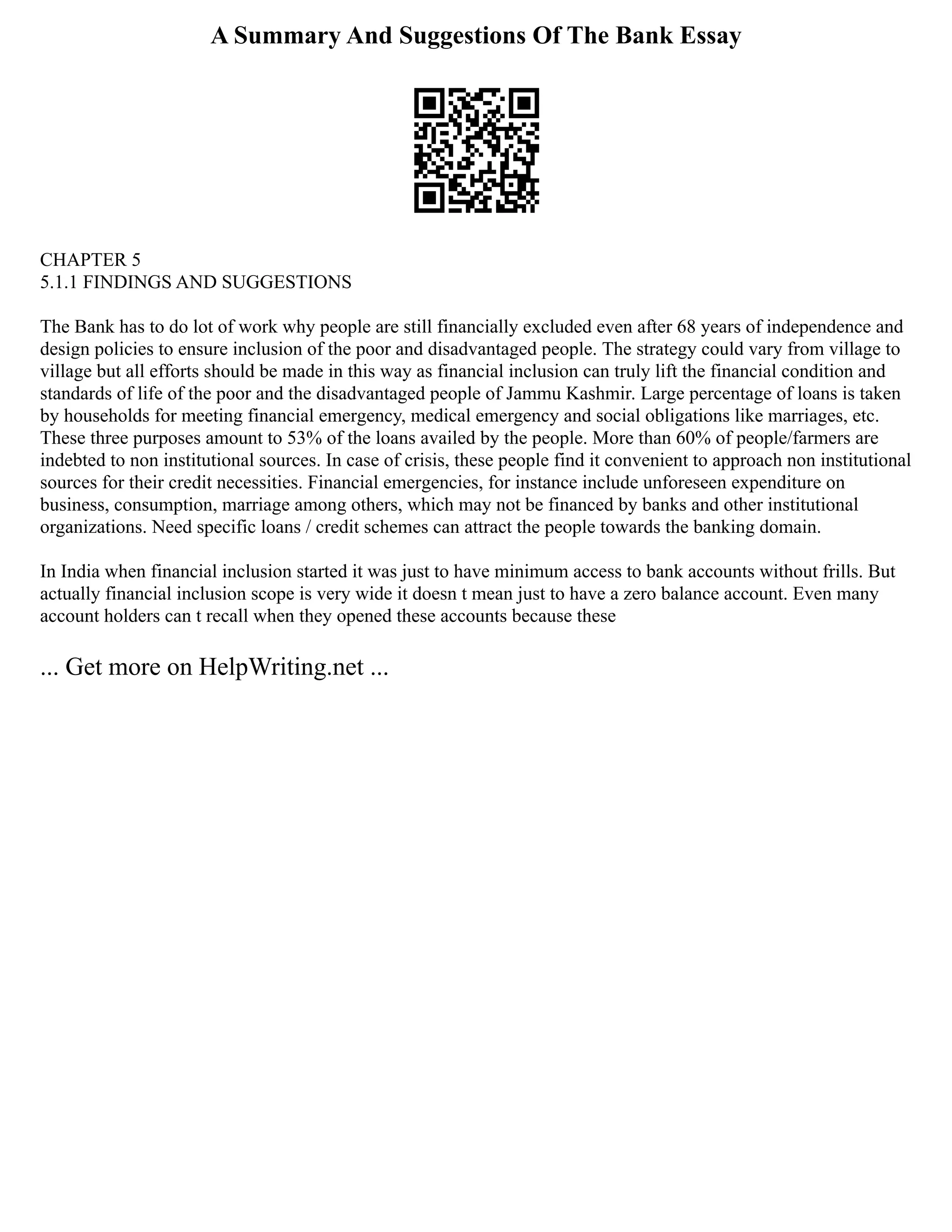 A Summary And Suggestions Of The Bank Essay
CHAPTER 5
5.1.1 FINDINGS AND SUGGESTIONS
The Bank has to do lot of work why people are still financially excluded even after 68 years of independence and
design policies to ensure inclusion of the poor and disadvantaged people. The strategy could vary from village to
village but all efforts should be made in this way as financial inclusion can truly lift the financial condition and
standards of life of the poor and the disadvantaged people of Jammu Kashmir. Large percentage of loans is taken
by households for meeting financial emergency, medical emergency and social obligations like marriages, etc.
These three purposes amount to 53% of the loans availed by the people. More than 60% of people/farmers are
indebted to non institutional sources. In case of crisis, these people find it convenient to approach non institutional
sources for their credit necessities. Financial emergencies, for instance include unforeseen expenditure on
business, consumption, marriage among others, which may not be financed by banks and other institutional
organizations. Need specific loans / credit schemes can attract the people towards the banking domain.
In India when financial inclusion started it was just to have minimum access to bank accounts without frills. But
actually financial inclusion scope is very wide it doesn t mean just to have a zero balance account. Even many
account holders can t recall when they opened these accounts because these
... Get more on HelpWriting.net ...
 