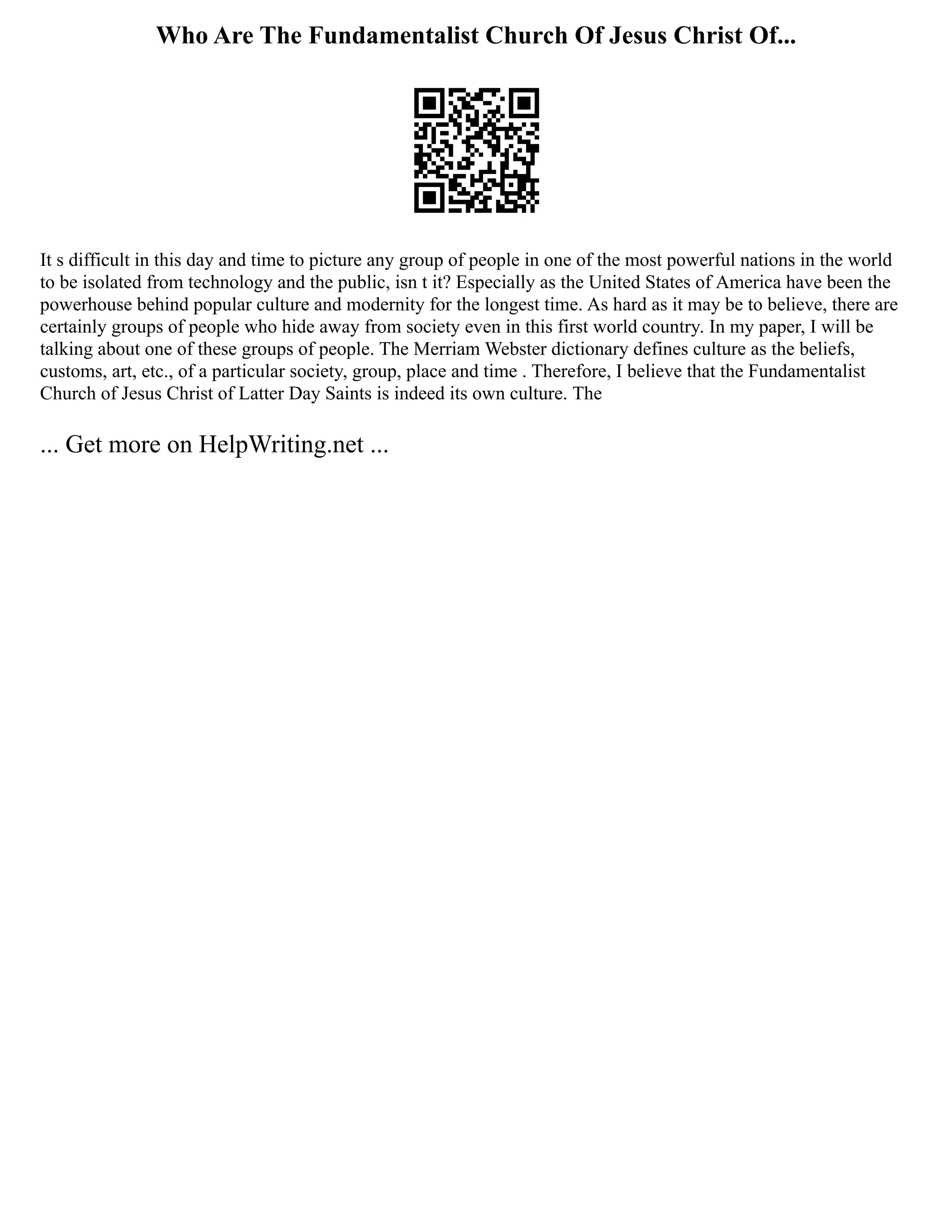 Who Are The Fundamentalist Church Of Jesus Christ Of...
It s difficult in this day and time to picture any group of people in one of the most powerful nations in the world
to be isolated from technology and the public, isn t it? Especially as the United States of America have been the
powerhouse behind popular culture and modernity for the longest time. As hard as it may be to believe, there are
certainly groups of people who hide away from society even in this first world country. In my paper, I will be
talking about one of these groups of people. The Merriam Webster dictionary defines culture as the beliefs,
customs, art, etc., of a particular society, group, place and time . Therefore, I believe that the Fundamentalist
Church of Jesus Christ of Latter Day Saints is indeed its own culture. The
... Get more on HelpWriting.net ...
 