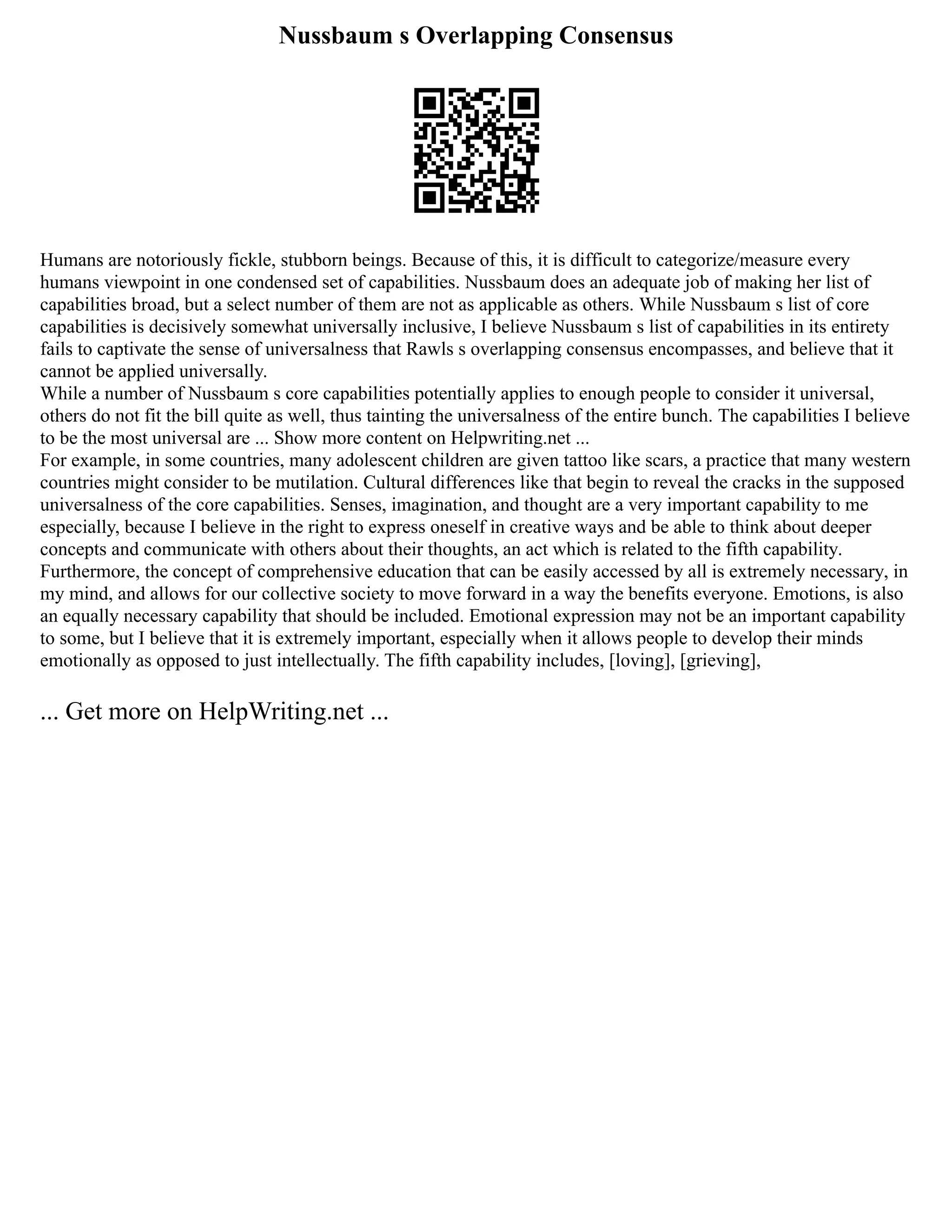 Nussbaum s Overlapping Consensus
Humans are notoriously fickle, stubborn beings. Because of this, it is difficult to categorize/measure every
humans viewpoint in one condensed set of capabilities. Nussbaum does an adequate job of making her list of
capabilities broad, but a select number of them are not as applicable as others. While Nussbaum s list of core
capabilities is decisively somewhat universally inclusive, I believe Nussbaum s list of capabilities in its entirety
fails to captivate the sense of universalness that Rawls s overlapping consensus encompasses, and believe that it
cannot be applied universally.
While a number of Nussbaum s core capabilities potentially applies to enough people to consider it universal,
others do not fit the bill quite as well, thus tainting the universalness of the entire bunch. The capabilities I believe
to be the most universal are ... Show more content on Helpwriting.net ...
For example, in some countries, many adolescent children are given tattoo like scars, a practice that many western
countries might consider to be mutilation. Cultural differences like that begin to reveal the cracks in the supposed
universalness of the core capabilities. Senses, imagination, and thought are a very important capability to me
especially, because I believe in the right to express oneself in creative ways and be able to think about deeper
concepts and communicate with others about their thoughts, an act which is related to the fifth capability.
Furthermore, the concept of comprehensive education that can be easily accessed by all is extremely necessary, in
my mind, and allows for our collective society to move forward in a way the benefits everyone. Emotions, is also
an equally necessary capability that should be included. Emotional expression may not be an important capability
to some, but I believe that it is extremely important, especially when it allows people to develop their minds
emotionally as opposed to just intellectually. The fifth capability includes, [loving], [grieving],
... Get more on HelpWriting.net ...
 