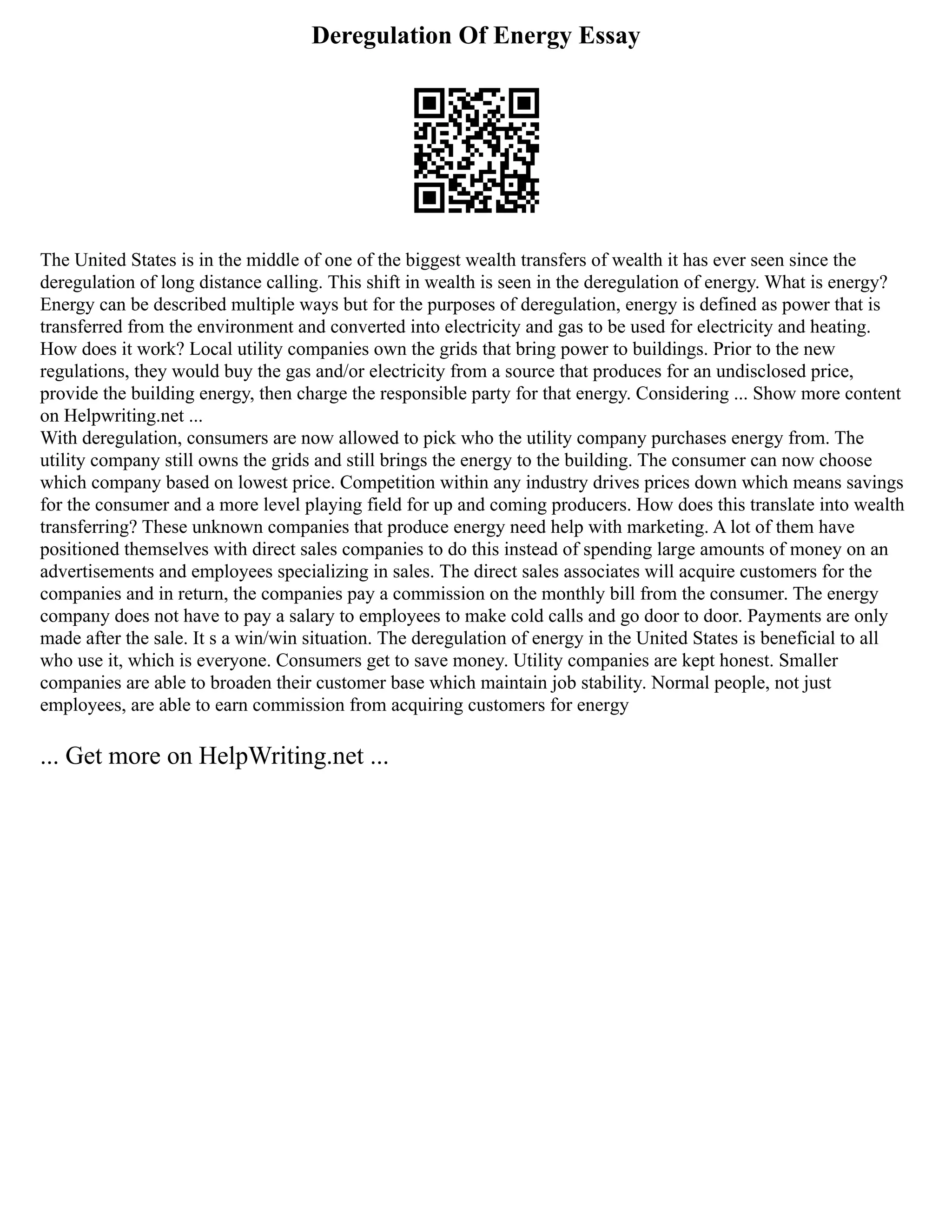 Deregulation Of Energy Essay
The United States is in the middle of one of the biggest wealth transfers of wealth it has ever seen since the
deregulation of long distance calling. This shift in wealth is seen in the deregulation of energy. What is energy?
Energy can be described multiple ways but for the purposes of deregulation, energy is defined as power that is
transferred from the environment and converted into electricity and gas to be used for electricity and heating.
How does it work? Local utility companies own the grids that bring power to buildings. Prior to the new
regulations, they would buy the gas and/or electricity from a source that produces for an undisclosed price,
provide the building energy, then charge the responsible party for that energy. Considering ... Show more content
on Helpwriting.net ...
With deregulation, consumers are now allowed to pick who the utility company purchases energy from. The
utility company still owns the grids and still brings the energy to the building. The consumer can now choose
which company based on lowest price. Competition within any industry drives prices down which means savings
for the consumer and a more level playing field for up and coming producers. How does this translate into wealth
transferring? These unknown companies that produce energy need help with marketing. A lot of them have
positioned themselves with direct sales companies to do this instead of spending large amounts of money on an
advertisements and employees specializing in sales. The direct sales associates will acquire customers for the
companies and in return, the companies pay a commission on the monthly bill from the consumer. The energy
company does not have to pay a salary to employees to make cold calls and go door to door. Payments are only
made after the sale. It s a win/win situation. The deregulation of energy in the United States is beneficial to all
who use it, which is everyone. Consumers get to save money. Utility companies are kept honest. Smaller
companies are able to broaden their customer base which maintain job stability. Normal people, not just
employees, are able to earn commission from acquiring customers for energy
... Get more on HelpWriting.net ...
 