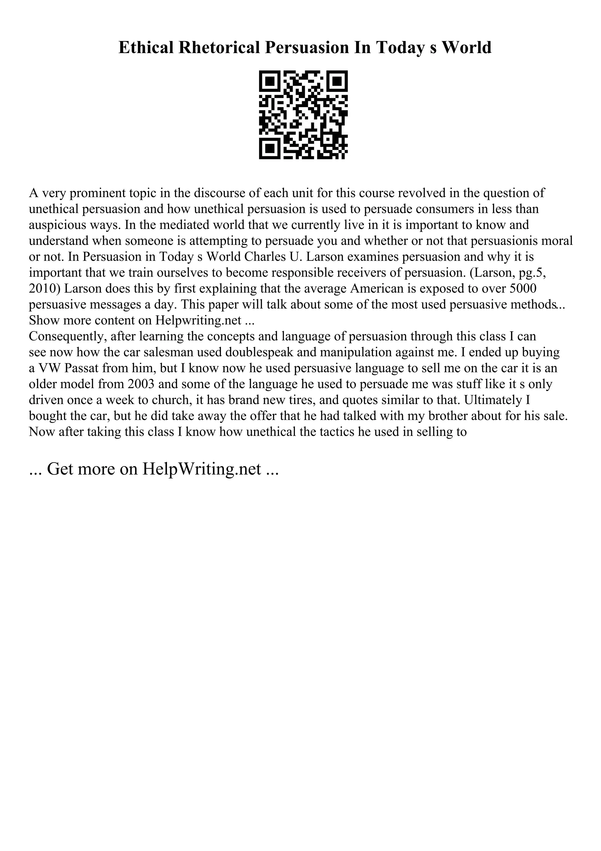 Ethical Rhetorical Persuasion In Today s World
A very prominent topic in the discourse of each unit for this course revolved in the question of
unethical persuasion and how unethical persuasion is used to persuade consumers in less than
auspicious ways. In the mediated world that we currently live in it is important to know and
understand when someone is attempting to persuade you and whether or not that persuasionis moral
or not. In Persuasion in Today s World Charles U. Larson examines persuasion and why it is
important that we train ourselves to become responsible receivers of persuasion. (Larson, pg.5,
2010) Larson does this by first explaining that the average American is exposed to over 5000
persuasive messages a day. This paper will talk about some of the most used persuasive methods...
Show more content on Helpwriting.net ...
Consequently, after learning the concepts and language of persuasion through this class I can
see now how the car salesman used doublespeak and manipulation against me. I ended up buying
a VW Passat from him, but I know now he used persuasive language to sell me on the car it is an
older model from 2003 and some of the language he used to persuade me was stuff like it s only
driven once a week to church, it has brand new tires, and quotes similar to that. Ultimately I
bought the car, but he did take away the offer that he had talked with my brother about for his sale.
Now after taking this class I know how unethical the tactics he used in selling to
... Get more on HelpWriting.net ...
 