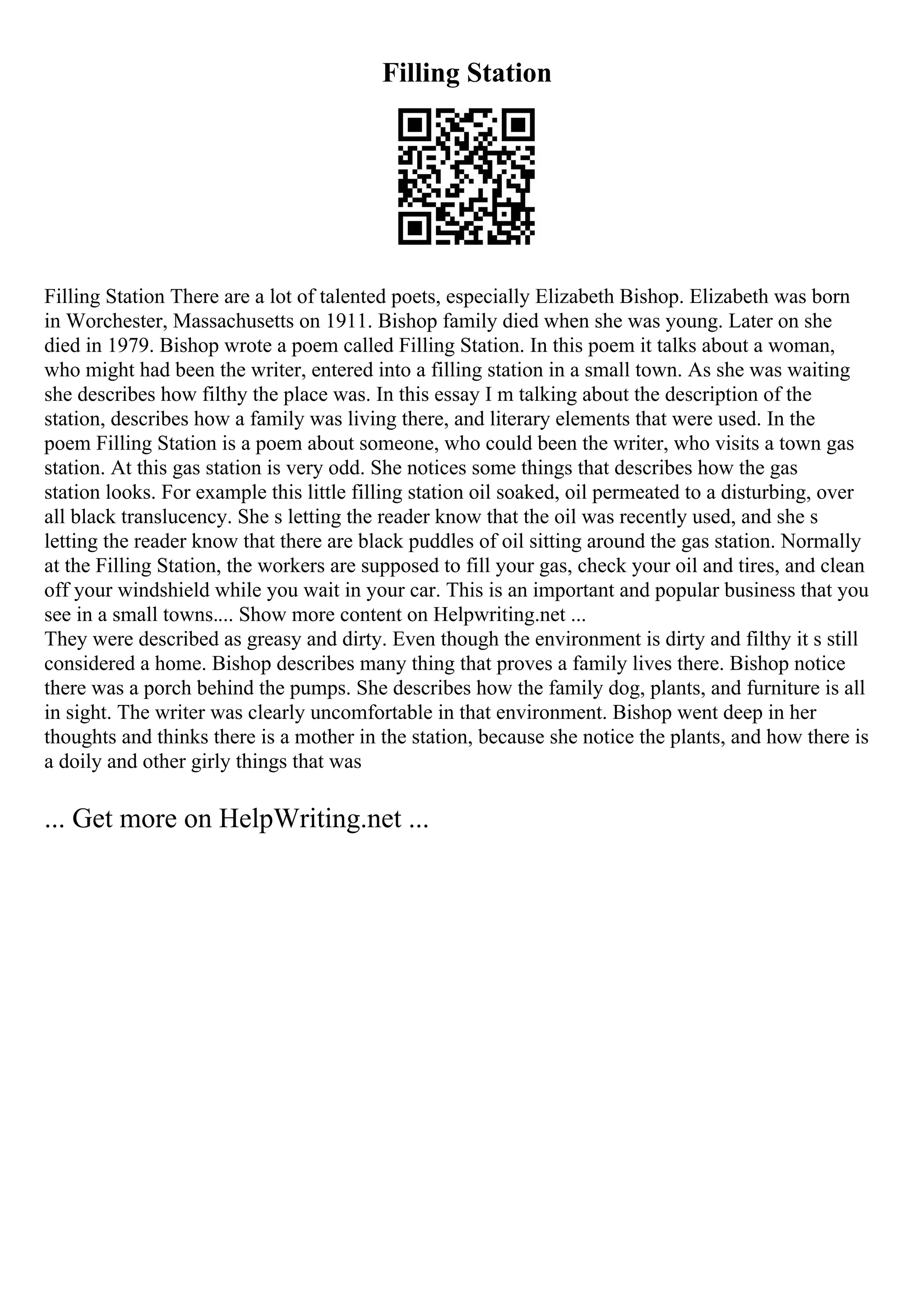 Filling Station
Filling Station There are a lot of talented poets, especially Elizabeth Bishop. Elizabeth was born
in Worchester, Massachusetts on 1911. Bishop family died when she was young. Later on she
died in 1979. Bishop wrote a poem called Filling Station. In this poem it talks about a woman,
who might had been the writer, entered into a filling station in a small town. As she was waiting
she describes how filthy the place was. In this essay I m talking about the description of the
station, describes how a family was living there, and literary elements that were used. In the
poem Filling Station is a poem about someone, who could been the writer, who visits a town gas
station. At this gas station is very odd. She notices some things that describes how the gas
station looks. For example this little filling station oil soaked, oil permeated to a disturbing, over
all black translucency. She s letting the reader know that the oil was recently used, and she s
letting the reader know that there are black puddles of oil sitting around the gas station. Normally
at the Filling Station, the workers are supposed to fill your gas, check your oil and tires, and clean
off your windshield while you wait in your car. This is an important and popular business that you
see in a small towns.... Show more content on Helpwriting.net ...
They were described as greasy and dirty. Even though the environment is dirty and filthy it s still
considered a home. Bishop describes many thing that proves a family lives there. Bishop notice
there was a porch behind the pumps. She describes how the family dog, plants, and furniture is all
in sight. The writer was clearly uncomfortable in that environment. Bishop went deep in her
thoughts and thinks there is a mother in the station, because she notice the plants, and how there is
a doily and other girly things that was
... Get more on HelpWriting.net ...
 