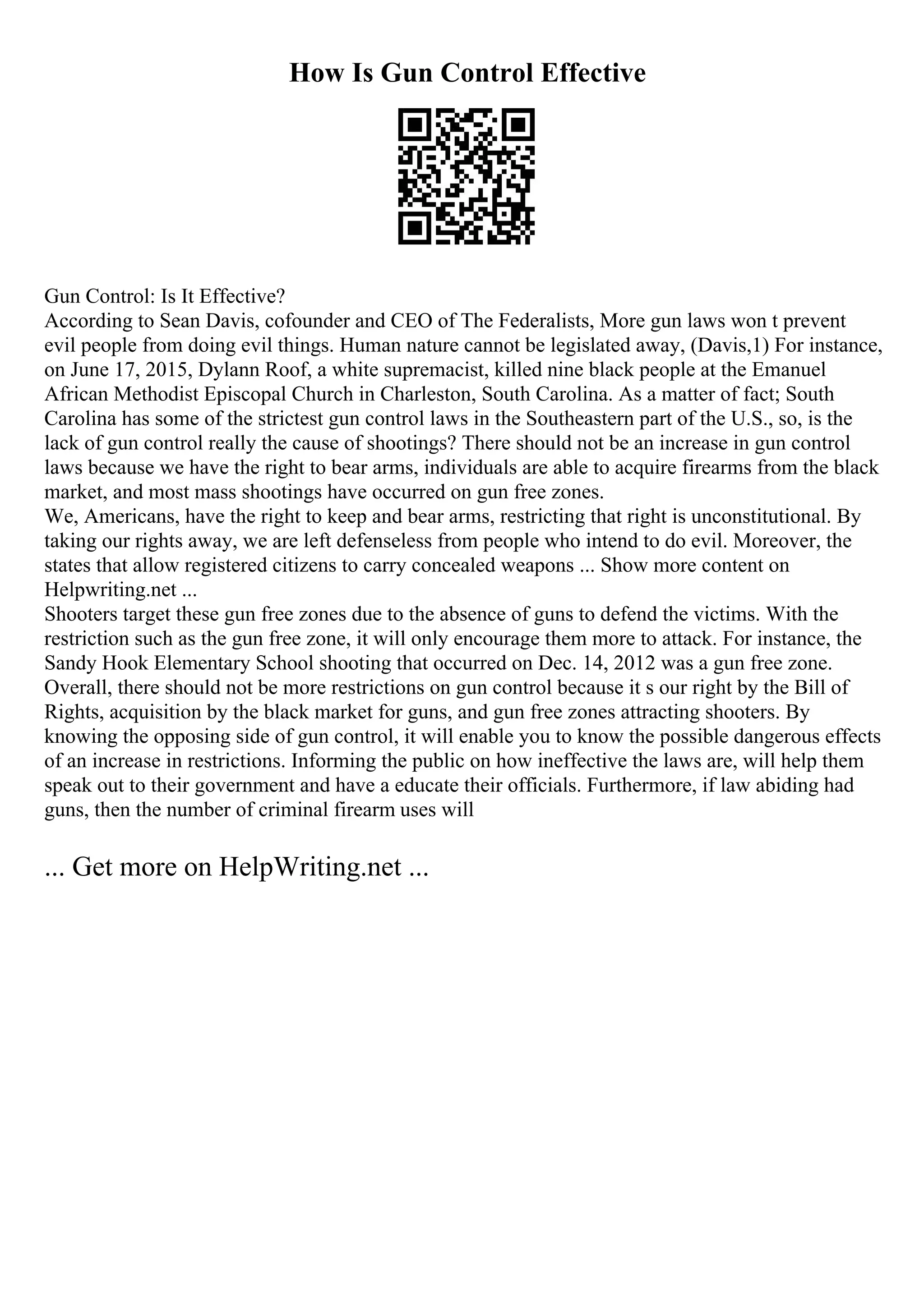 How Is Gun Control Effective
Gun Control: Is It Effective?
According to Sean Davis, cofounder and CEO of The Federalists, More gun laws won t prevent
evil people from doing evil things. Human nature cannot be legislated away, (Davis,1) For instance,
on June 17, 2015, Dylann Roof, a white supremacist, killed nine black people at the Emanuel
African Methodist Episcopal Church in Charleston, South Carolina. As a matter of fact; South
Carolina has some of the strictest gun control laws in the Southeastern part of the U.S., so, is the
lack of gun control really the cause of shootings? There should not be an increase in gun control
laws because we have the right to bear arms, individuals are able to acquire firearms from the black
market, and most mass shootings have occurred on gun free zones.
We, Americans, have the right to keep and bear arms, restricting that right is unconstitutional. By
taking our rights away, we are left defenseless from people who intend to do evil. Moreover, the
states that allow registered citizens to carry concealed weapons ... Show more content on
Helpwriting.net ...
Shooters target these gun free zones due to the absence of guns to defend the victims. With the
restriction such as the gun free zone, it will only encourage them more to attack. For instance, the
Sandy Hook Elementary School shooting that occurred on Dec. 14, 2012 was a gun free zone.
Overall, there should not be more restrictions on gun control because it s our right by the Bill of
Rights, acquisition by the black market for guns, and gun free zones attracting shooters. By
knowing the opposing side of gun control, it will enable you to know the possible dangerous effects
of an increase in restrictions. Informing the public on how ineffective the laws are, will help them
speak out to their government and have a educate their officials. Furthermore, if law abiding had
guns, then the number of criminal firearm uses will
... Get more on HelpWriting.net ...
 