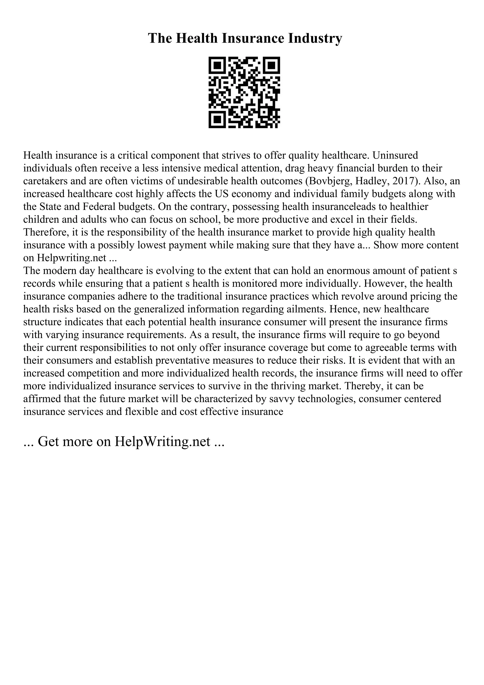 The Health Insurance Industry
Health insurance is a critical component that strives to offer quality healthcare. Uninsured
individuals often receive a less intensive medical attention, drag heavy financial burden to their
caretakers and are often victims of undesirable health outcomes (Bovbjerg, Hadley, 2017). Also, an
increased healthcare cost highly affects the US economy and individual family budgets along with
the State and Federal budgets. On the contrary, possessing health insuranceleads to healthier
children and adults who can focus on school, be more productive and excel in their fields.
Therefore, it is the responsibility of the health insurance market to provide high quality health
insurance with a possibly lowest payment while making sure that they have a... Show more content
on Helpwriting.net ...
The modern day healthcare is evolving to the extent that can hold an enormous amount of patient s
records while ensuring that a patient s health is monitored more individually. However, the health
insurance companies adhere to the traditional insurance practices which revolve around pricing the
health risks based on the generalized information regarding ailments. Hence, new healthcare
structure indicates that each potential health insurance consumer will present the insurance firms
with varying insurance requirements. As a result, the insurance firms will require to go beyond
their current responsibilities to not only offer insurance coverage but come to agreeable terms with
their consumers and establish preventative measures to reduce their risks. It is evident that with an
increased competition and more individualized health records, the insurance firms will need to offer
more individualized insurance services to survive in the thriving market. Thereby, it can be
affirmed that the future market will be characterized by savvy technologies, consumer centered
insurance services and flexible and cost effective insurance
... Get more on HelpWriting.net ...
 