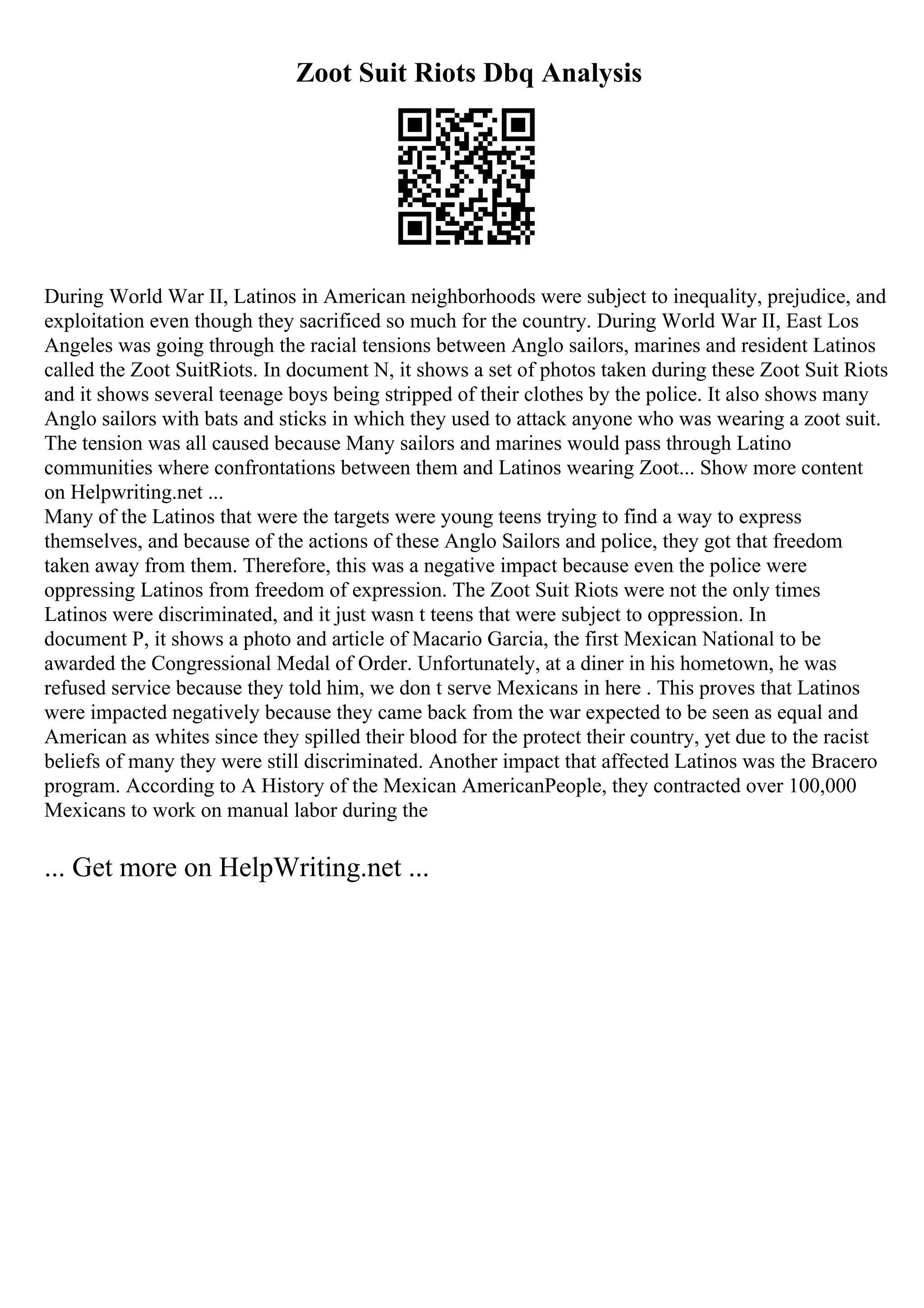 Zoot Suit Riots Dbq Analysis
During World War II, Latinos in American neighborhoods were subject to inequality, prejudice, and
exploitation even though they sacrificed so much for the country. During World War II, East Los
Angeles was going through the racial tensions between Anglo sailors, marines and resident Latinos
called the Zoot SuitRiots. In document N, it shows a set of photos taken during these Zoot Suit Riots
and it shows several teenage boys being stripped of their clothes by the police. It also shows many
Anglo sailors with bats and sticks in which they used to attack anyone who was wearing a zoot suit.
The tension was all caused because Many sailors and marines would pass through Latino
communities where confrontations between them and Latinos wearing Zoot... Show more content
on Helpwriting.net ...
Many of the Latinos that were the targets were young teens trying to find a way to express
themselves, and because of the actions of these Anglo Sailors and police, they got that freedom
taken away from them. Therefore, this was a negative impact because even the police were
oppressing Latinos from freedom of expression. The Zoot Suit Riots were not the only times
Latinos were discriminated, and it just wasn t teens that were subject to oppression. In
document P, it shows a photo and article of Macario Garcia, the first Mexican National to be
awarded the Congressional Medal of Order. Unfortunately, at a diner in his hometown, he was
refused service because they told him, we don t serve Mexicans in here . This proves that Latinos
were impacted negatively because they came back from the war expected to be seen as equal and
American as whites since they spilled their blood for the protect their country, yet due to the racist
beliefs of many they were still discriminated. Another impact that affected Latinos was the Bracero
program. According to A History of the Mexican AmericanPeople, they contracted over 100,000
Mexicans to work on manual labor during the
... Get more on HelpWriting.net ...
 
