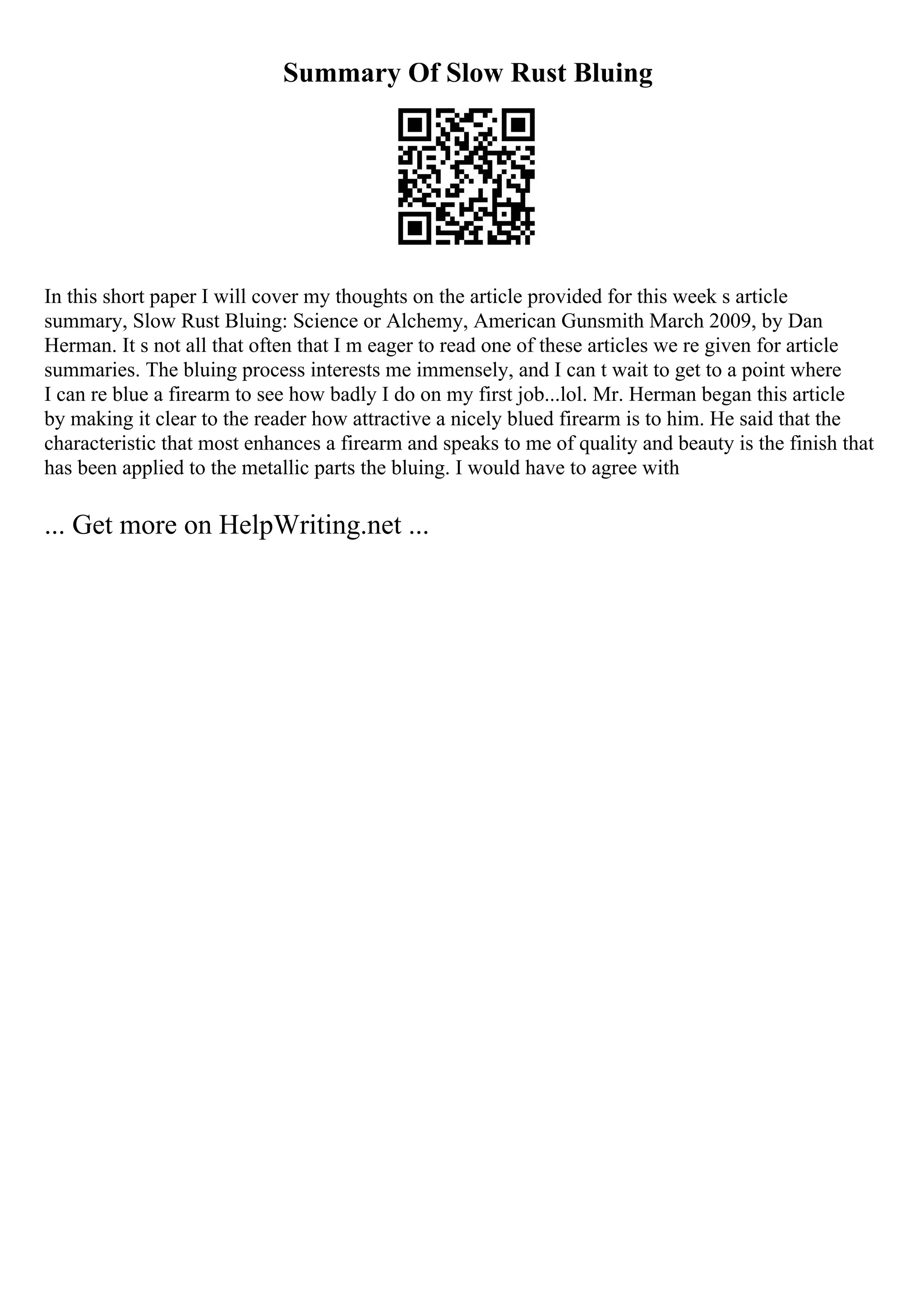 Summary Of Slow Rust Bluing
In this short paper I will cover my thoughts on the article provided for this week s article
summary, Slow Rust Bluing: Science or Alchemy, American Gunsmith March 2009, by Dan
Herman. It s not all that often that I m eager to read one of these articles we re given for article
summaries. The bluing process interests me immensely, and I can t wait to get to a point where
I can re blue a firearm to see how badly I do on my first job...lol. Mr. Herman began this article
by making it clear to the reader how attractive a nicely blued firearm is to him. He said that the
characteristic that most enhances a firearm and speaks to me of quality and beauty is the finish that
has been applied to the metallic parts the bluing. I would have to agree with
... Get more on HelpWriting.net ...
 