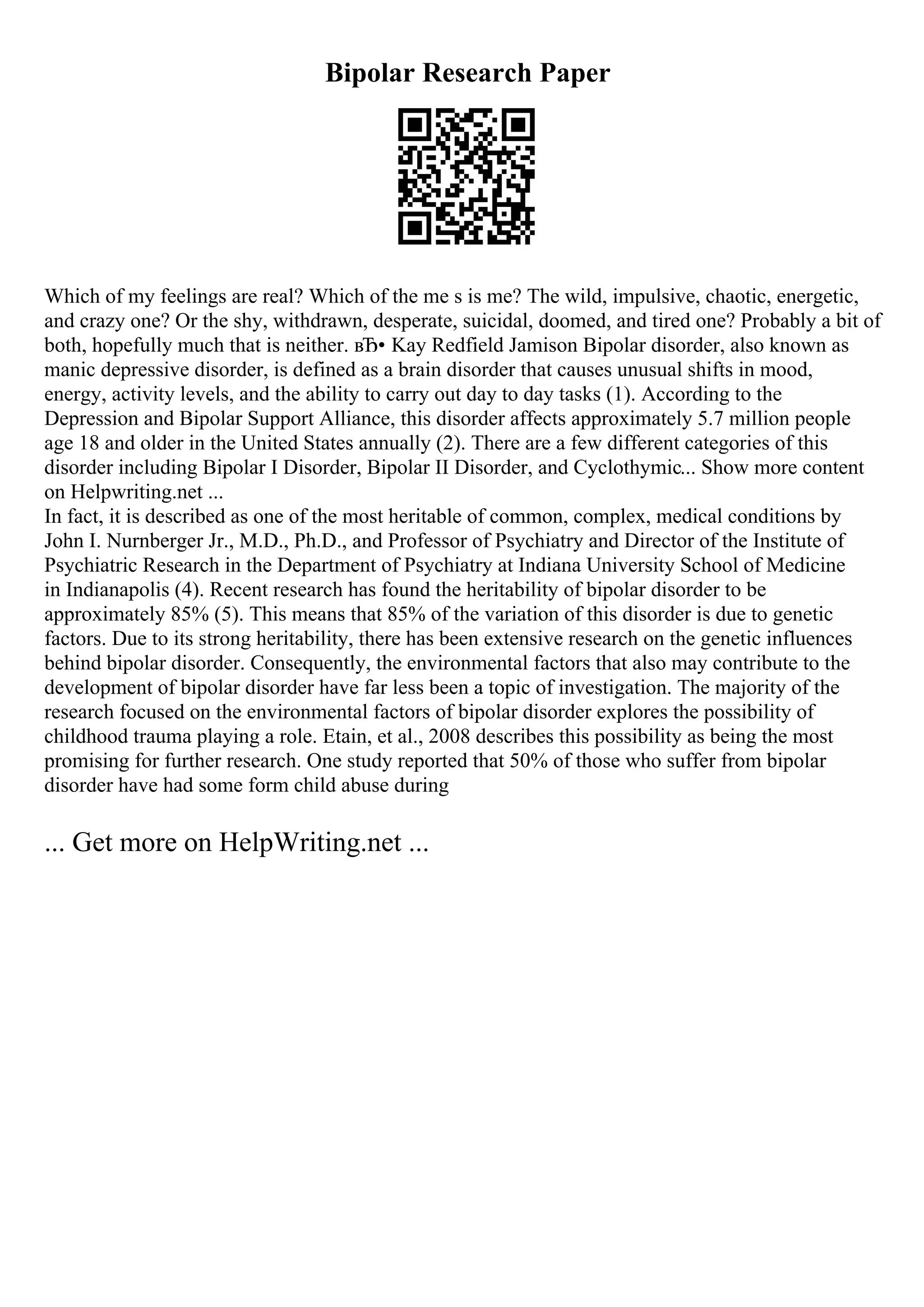 Bipolar Research Paper
Which of my feelings are real? Which of the me s is me? The wild, impulsive, chaotic, energetic,
and crazy one? Or the shy, withdrawn, desperate, suicidal, doomed, and tired one? Probably a bit of
both, hopefully much that is neither. вЂ• Kay Redfield Jamison Bipolar disorder, also known as
manic depressive disorder, is defined as a brain disorder that causes unusual shifts in mood,
energy, activity levels, and the ability to carry out day to day tasks (1). According to the
Depression and Bipolar Support Alliance, this disorder affects approximately 5.7 million people
age 18 and older in the United States annually (2). There are a few different categories of this
disorder including Bipolar I Disorder, Bipolar II Disorder, and Cyclothymic... Show more content
on Helpwriting.net ...
In fact, it is described as one of the most heritable of common, complex, medical conditions by
John I. Nurnberger Jr., M.D., Ph.D., and Professor of Psychiatry and Director of the Institute of
Psychiatric Research in the Department of Psychiatry at Indiana University School of Medicine
in Indianapolis (4). Recent research has found the heritability of bipolar disorder to be
approximately 85% (5). This means that 85% of the variation of this disorder is due to genetic
factors. Due to its strong heritability, there has been extensive research on the genetic influences
behind bipolar disorder. Consequently, the environmental factors that also may contribute to the
development of bipolar disorder have far less been a topic of investigation. The majority of the
research focused on the environmental factors of bipolar disorder explores the possibility of
childhood trauma playing a role. Etain, et al., 2008 describes this possibility as being the most
promising for further research. One study reported that 50% of those who suffer from bipolar
disorder have had some form child abuse during
... Get more on HelpWriting.net ...
 