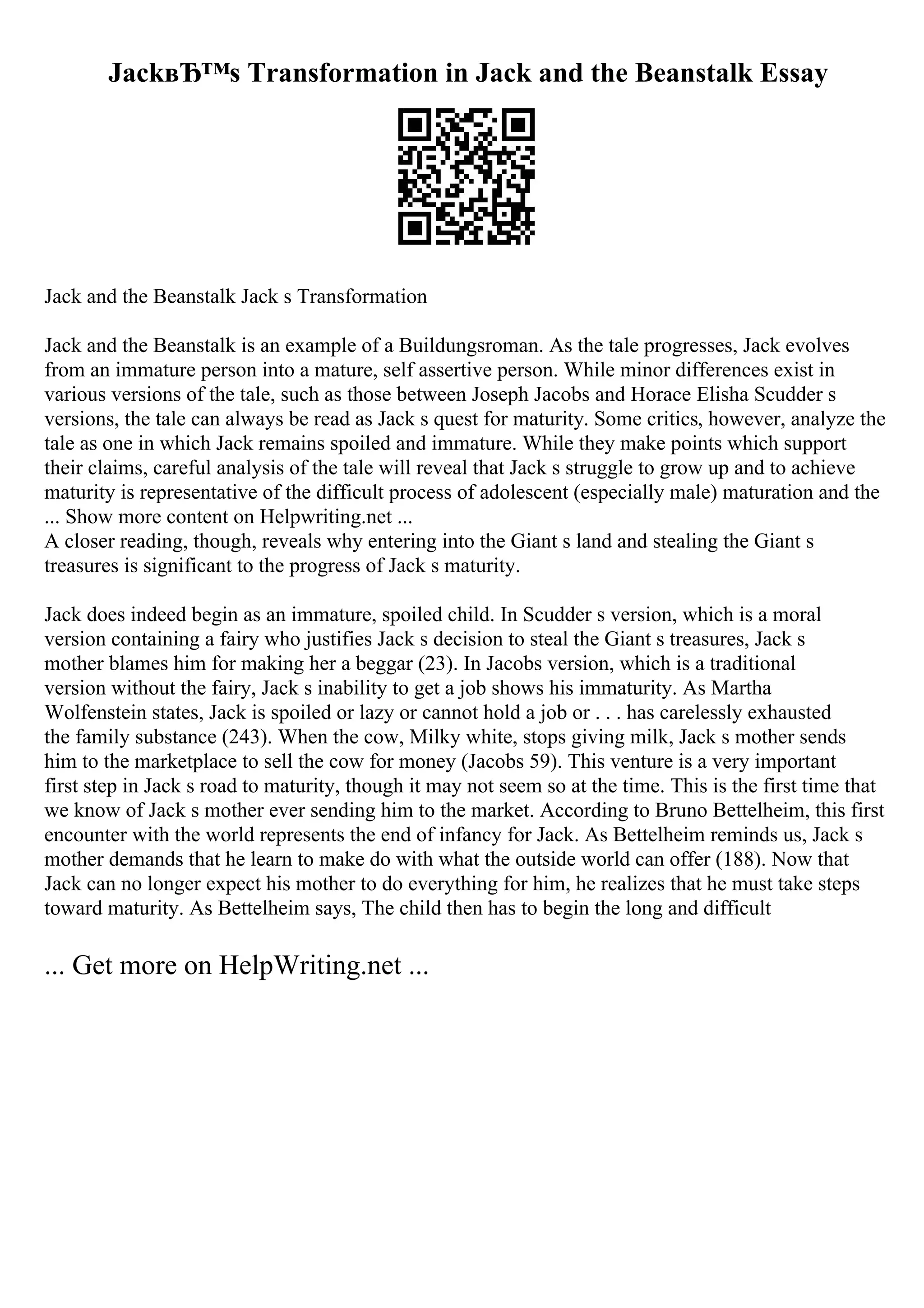 JackвЂ™s Transformation in Jack and the Beanstalk Essay
Jack and the Beanstalk Jack s Transformation
Jack and the Beanstalk is an example of a Buildungsroman. As the tale progresses, Jack evolves
from an immature person into a mature, self assertive person. While minor differences exist in
various versions of the tale, such as those between Joseph Jacobs and Horace Elisha Scudder s
versions, the tale can always be read as Jack s quest for maturity. Some critics, however, analyze the
tale as one in which Jack remains spoiled and immature. While they make points which support
their claims, careful analysis of the tale will reveal that Jack s struggle to grow up and to achieve
maturity is representative of the difficult process of adolescent (especially male) maturation and the
... Show more content on Helpwriting.net ...
A closer reading, though, reveals why entering into the Giant s land and stealing the Giant s
treasures is significant to the progress of Jack s maturity.
Jack does indeed begin as an immature, spoiled child. In Scudder s version, which is a moral
version containing a fairy who justifies Jack s decision to steal the Giant s treasures, Jack s
mother blames him for making her a beggar (23). In Jacobs version, which is a traditional
version without the fairy, Jack s inability to get a job shows his immaturity. As Martha
Wolfenstein states, Jack is spoiled or lazy or cannot hold a job or . . . has carelessly exhausted
the family substance (243). When the cow, Milky white, stops giving milk, Jack s mother sends
him to the marketplace to sell the cow for money (Jacobs 59). This venture is a very important
first step in Jack s road to maturity, though it may not seem so at the time. This is the first time that
we know of Jack s mother ever sending him to the market. According to Bruno Bettelheim, this first
encounter with the world represents the end of infancy for Jack. As Bettelheim reminds us, Jack s
mother demands that he learn to make do with what the outside world can offer (188). Now that
Jack can no longer expect his mother to do everything for him, he realizes that he must take steps
toward maturity. As Bettelheim says, The child then has to begin the long and difficult
... Get more on HelpWriting.net ...
 