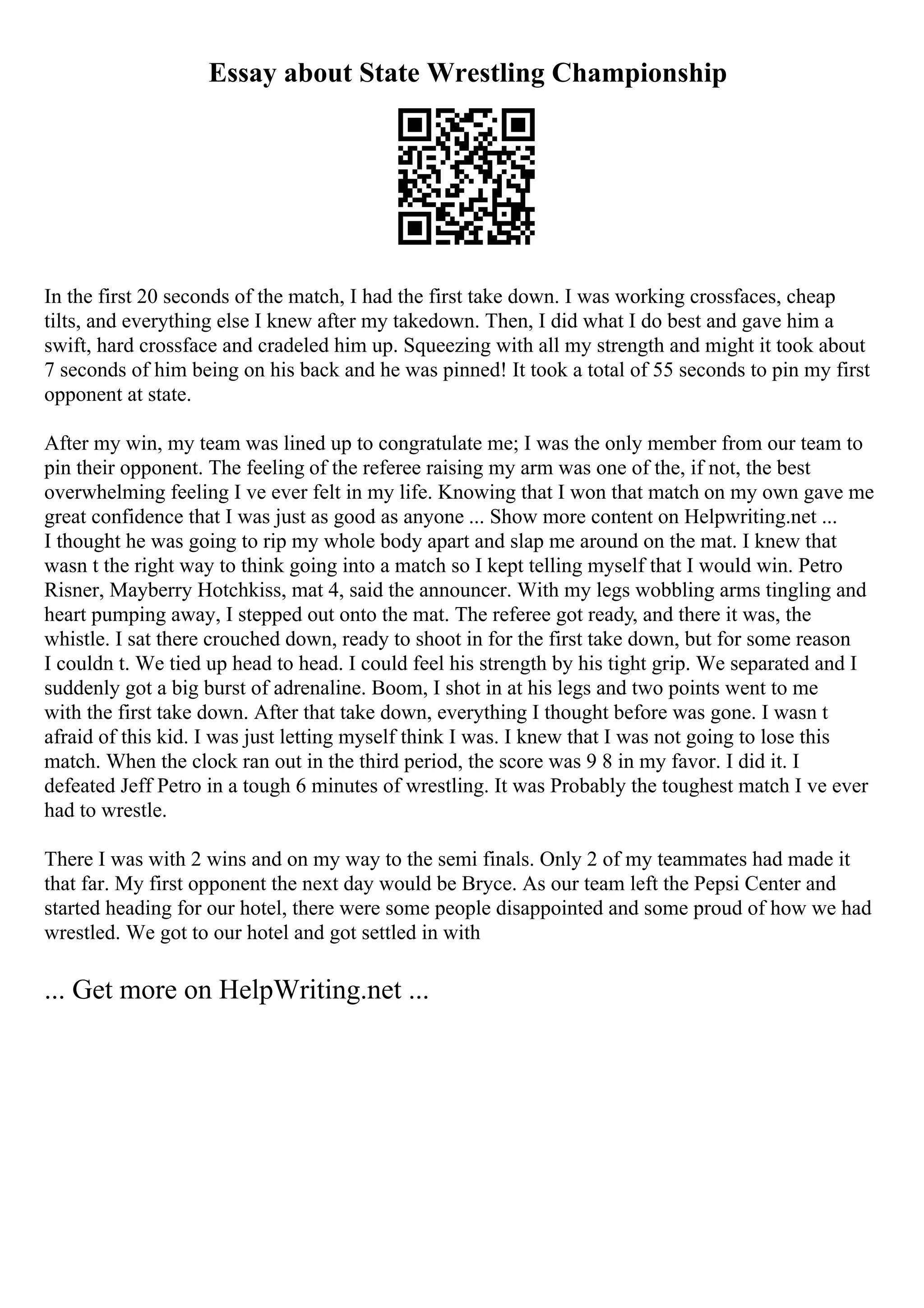 Essay about State Wrestling Championship
In the first 20 seconds of the match, I had the first take down. I was working crossfaces, cheap
tilts, and everything else I knew after my takedown. Then, I did what I do best and gave him a
swift, hard crossface and cradeled him up. Squeezing with all my strength and might it took about
7 seconds of him being on his back and he was pinned! It took a total of 55 seconds to pin my first
opponent at state.
After my win, my team was lined up to congratulate me; I was the only member from our team to
pin their opponent. The feeling of the referee raising my arm was one of the, if not, the best
overwhelming feeling I ve ever felt in my life. Knowing that I won that match on my own gave me
great confidence that I was just as good as anyone ... Show more content on Helpwriting.net ...
I thought he was going to rip my whole body apart and slap me around on the mat. I knew that
wasn t the right way to think going into a match so I kept telling myself that I would win. Petro
Risner, Mayberry Hotchkiss, mat 4, said the announcer. With my legs wobbling arms tingling and
heart pumping away, I stepped out onto the mat. The referee got ready, and there it was, the
whistle. I sat there crouched down, ready to shoot in for the first take down, but for some reason
I couldn t. We tied up head to head. I could feel his strength by his tight grip. We separated and I
suddenly got a big burst of adrenaline. Boom, I shot in at his legs and two points went to me
with the first take down. After that take down, everything I thought before was gone. I wasn t
afraid of this kid. I was just letting myself think I was. I knew that I was not going to lose this
match. When the clock ran out in the third period, the score was 9 8 in my favor. I did it. I
defeated Jeff Petro in a tough 6 minutes of wrestling. It was Probably the toughest match I ve ever
had to wrestle.
There I was with 2 wins and on my way to the semi finals. Only 2 of my teammates had made it
that far. My first opponent the next day would be Bryce. As our team left the Pepsi Center and
started heading for our hotel, there were some people disappointed and some proud of how we had
wrestled. We got to our hotel and got settled in with
... Get more on HelpWriting.net ...
 