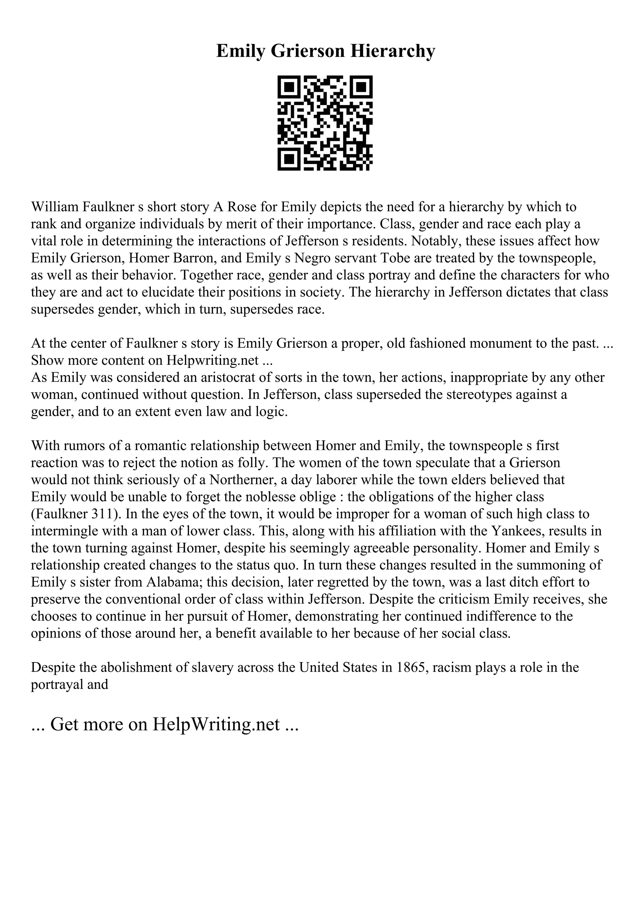 Emily Grierson Hierarchy
William Faulkner s short story A Rose for Emily depicts the need for a hierarchy by which to
rank and organize individuals by merit of their importance. Class, gender and race each play a
vital role in determining the interactions of Jefferson s residents. Notably, these issues affect how
Emily Grierson, Homer Barron, and Emily s Negro servant Tobe are treated by the townspeople,
as well as their behavior. Together race, gender and class portray and define the characters for who
they are and act to elucidate their positions in society. The hierarchy in Jefferson dictates that class
supersedes gender, which in turn, supersedes race.
At the center of Faulkner s story is Emily Grierson a proper, old fashioned monument to the past. ...
Show more content on Helpwriting.net ...
As Emily was considered an aristocrat of sorts in the town, her actions, inappropriate by any other
woman, continued without question. In Jefferson, class superseded the stereotypes against a
gender, and to an extent even law and logic.
With rumors of a romantic relationship between Homer and Emily, the townspeople s first
reaction was to reject the notion as folly. The women of the town speculate that a Grierson
would not think seriously of a Northerner, a day laborer while the town elders believed that
Emily would be unable to forget the noblesse oblige : the obligations of the higher class
(Faulkner 311). In the eyes of the town, it would be improper for a woman of such high class to
intermingle with a man of lower class. This, along with his affiliation with the Yankees, results in
the town turning against Homer, despite his seemingly agreeable personality. Homer and Emily s
relationship created changes to the status quo. In turn these changes resulted in the summoning of
Emily s sister from Alabama; this decision, later regretted by the town, was a last ditch effort to
preserve the conventional order of class within Jefferson. Despite the criticism Emily receives, she
chooses to continue in her pursuit of Homer, demonstrating her continued indifference to the
opinions of those around her, a benefit available to her because of her social class.
Despite the abolishment of slavery across the United States in 1865, racism plays a role in the
portrayal and
... Get more on HelpWriting.net ...
 