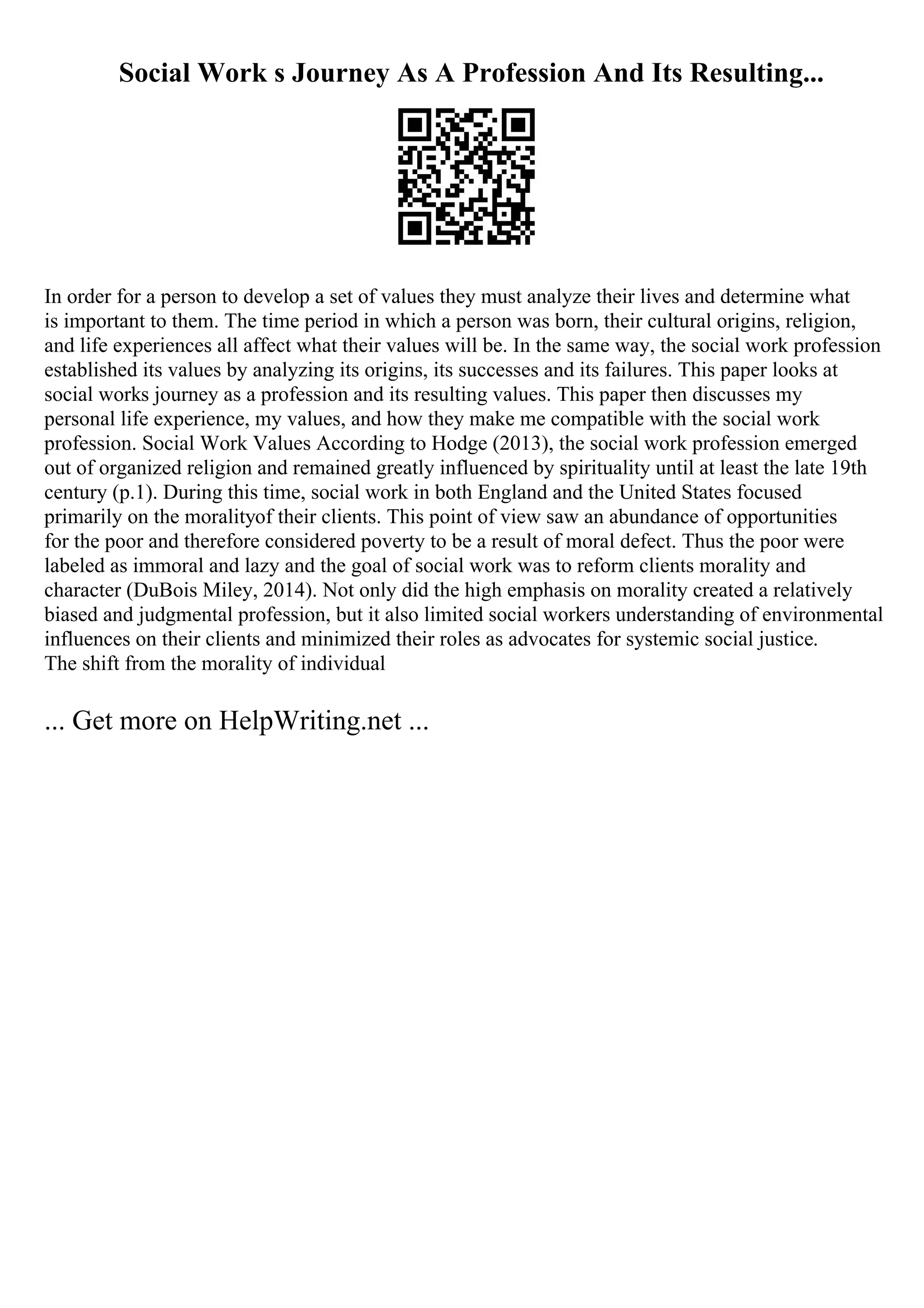 Social Work s Journey As A Profession And Its Resulting...
In order for a person to develop a set of values they must analyze their lives and determine what
is important to them. The time period in which a person was born, their cultural origins, religion,
and life experiences all affect what their values will be. In the same way, the social work profession
established its values by analyzing its origins, its successes and its failures. This paper looks at
social works journey as a profession and its resulting values. This paper then discusses my
personal life experience, my values, and how they make me compatible with the social work
profession. Social Work Values According to Hodge (2013), the social work profession emerged
out of organized religion and remained greatly influenced by spirituality until at least the late 19th
century (p.1). During this time, social work in both England and the United States focused
primarily on the moralityof their clients. This point of view saw an abundance of opportunities
for the poor and therefore considered poverty to be a result of moral defect. Thus the poor were
labeled as immoral and lazy and the goal of social work was to reform clients morality and
character (DuBois Miley, 2014). Not only did the high emphasis on morality created a relatively
biased and judgmental profession, but it also limited social workers understanding of environmental
influences on their clients and minimized their roles as advocates for systemic social justice.
The shift from the morality of individual
... Get more on HelpWriting.net ...
 