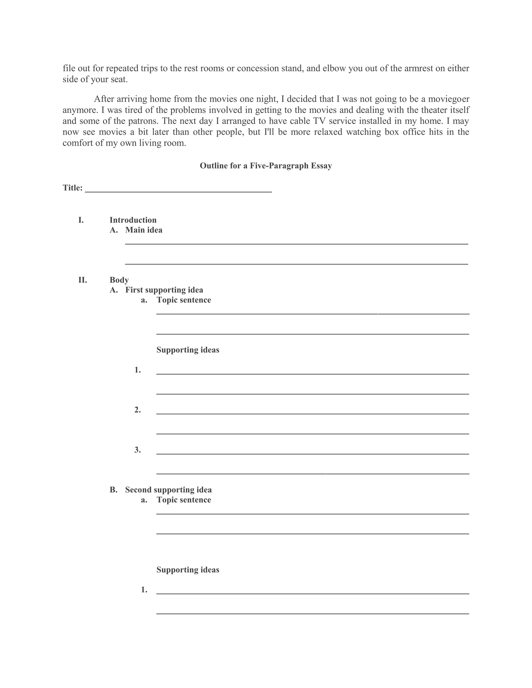 file out for repeated trips to the rest rooms or concession stand, and elbow you out of the armrest on either
side of your seat.

       After arriving home from the movies one night, I decided that I was not going to be a moviegoer
anymore. I was tired of the problems involved in getting to the movies and dealing with the theater itself
and some of the patrons. The next day I arranged to have cable TV service installed in my home. I may
now see movies a bit later than other people, but I'll be more relaxed watching box office hits in the
comfort of my own living room.

                                    Outline for a Five-Paragraph Essay

Title: ___________________________________________


    I.      Introduction
            A. Main idea
                _______________________________________________________________________________

                _______________________________________________________________________________

    II.     Body
            A. First supporting idea
                   a. Topic sentence
                        ________________________________________________________________________

                         ________________________________________________________________________

                         Supporting ideas

                   1.    ________________________________________________________________________

                         ________________________________________________________________________

                   2.    ________________________________________________________________________

                         ________________________________________________________________________

                   3.    ________________________________________________________________________

                         ________________________________________________________________________

            B. Second supporting idea
                   a. Topic sentence
                       ________________________________________________________________________

                         ________________________________________________________________________



                         Supporting ideas

                    1.   ________________________________________________________________________

                         ________________________________________________________________________
 