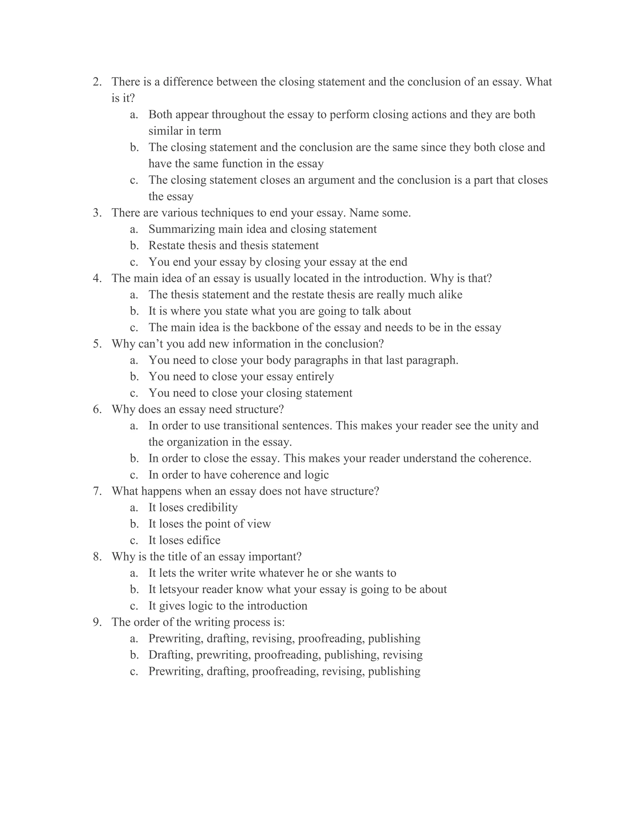 2. There is a difference between the closing statement and the conclusion of an essay. What
   is it?
        a. Both appear throughout the essay to perform closing actions and they are both
           similar in term
        b. The closing statement and the conclusion are the same since they both close and
           have the same function in the essay
        c. The closing statement closes an argument and the conclusion is a part that closes
           the essay
3. There are various techniques to end your essay. Name some.
        a. Summarizing main idea and closing statement
        b. Restate thesis and thesis statement
        c. You end your essay by closing your essay at the end
4. The main idea of an essay is usually located in the introduction. Why is that?
        a. The thesis statement and the restate thesis are really much alike
        b. It is where you state what you are going to talk about
        c. The main idea is the backbone of the essay and needs to be in the essay
5. Why can’t you add new information in the conclusion?
        a. You need to close your body paragraphs in that last paragraph.
        b. You need to close your essay entirely
        c. You need to close your closing statement
6. Why does an essay need structure?
        a. In order to use transitional sentences. This makes your reader see the unity and
           the organization in the essay.
        b. In order to close the essay. This makes your reader understand the coherence.
        c. In order to have coherence and logic
7. What happens when an essay does not have structure?
        a. It loses credibility
        b. It loses the point of view
        c. It loses edifice
8. Why is the title of an essay important?
        a. It lets the writer write whatever he or she wants to
        b. It letsyour reader know what your essay is going to be about
        c. It gives logic to the introduction
9. The order of the writing process is:
        a. Prewriting, drafting, revising, proofreading, publishing
        b. Drafting, prewriting, proofreading, publishing, revising
        c. Prewriting, drafting, proofreading, revising, publishing
 