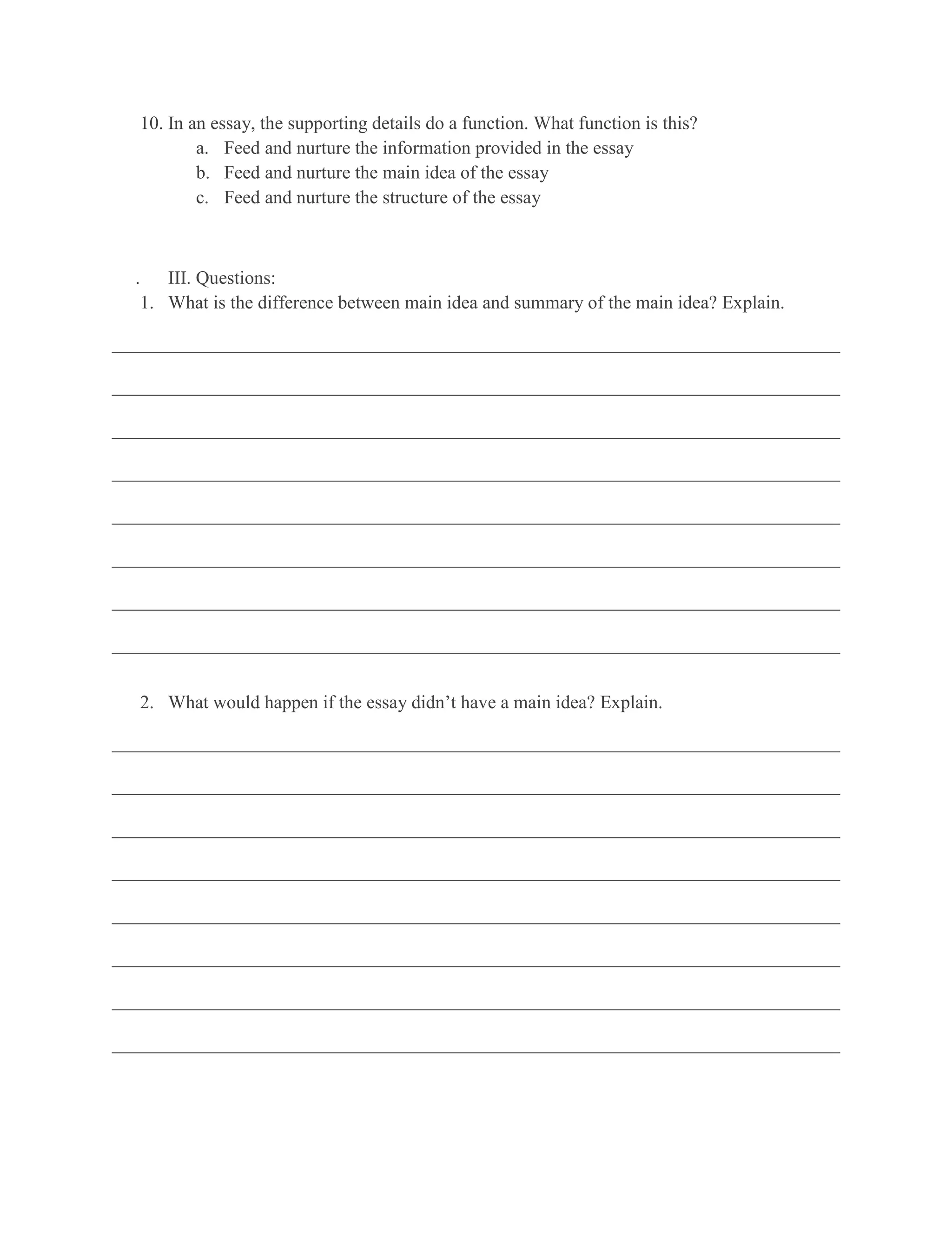 10. In an essay, the supporting details do a function. What function is this?
           a. Feed and nurture the information provided in the essay
           b. Feed and nurture the main idea of the essay
           c. Feed and nurture the structure of the essay



  .   III. Questions:
   1. What is the difference between main idea and summary of the main idea? Explain.

______________________________________________________________________________

______________________________________________________________________________

______________________________________________________________________________

______________________________________________________________________________

______________________________________________________________________________

______________________________________________________________________________

______________________________________________________________________________

______________________________________________________________________________


   2. What would happen if the essay didn’t have a main idea? Explain.

______________________________________________________________________________

______________________________________________________________________________

______________________________________________________________________________

______________________________________________________________________________

______________________________________________________________________________

______________________________________________________________________________

______________________________________________________________________________

______________________________________________________________________________
 