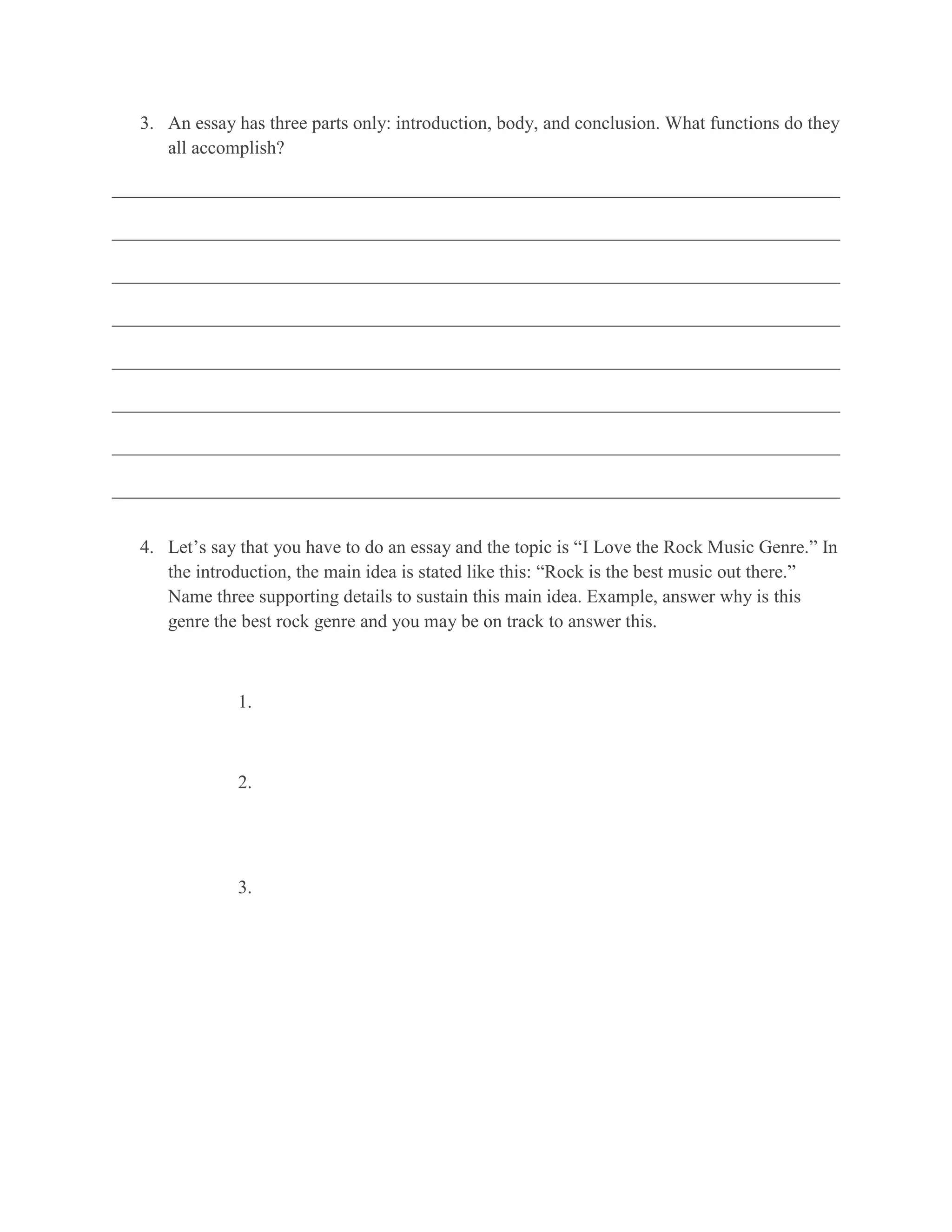 3. An essay has three parts only: introduction, body, and conclusion. What functions do they
      all accomplish?

______________________________________________________________________________

______________________________________________________________________________

______________________________________________________________________________

______________________________________________________________________________

______________________________________________________________________________

______________________________________________________________________________

______________________________________________________________________________

______________________________________________________________________________


   4. Let’s say that you have to do an essay and the topic is “I Love the Rock Music Genre.” In
      the introduction, the main idea is stated like this: “Rock is the best music out there.”
      Name three supporting details to sustain this main idea. Example, answer why is this
      genre the best rock genre and you may be on track to answer this.



               1.



               2.




               3.
 