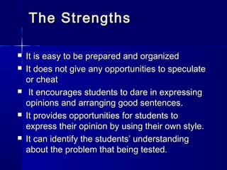 The Strengths









It is easy to be prepared and organized
It does not give any opportunities to speculate
or cheat
It encourages students to dare in expressing
opinions and arranging good sentences.
It provides opportunities for students to
express their opinion by using their own style.
It can identify the students’ understanding
about the problem that being tested.

 