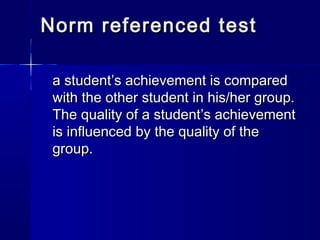 Norm referenced test
a student’s achievement is compared
with the other student in his/her group.
The quality of a student’s achievement
is influenced by the quality of the
group.

 