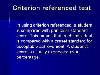 Criterion referenced test
In using criterion referenced, a student
is compared with particular standard
score. This means that each individual
is compared with a preset standard for
acceptable achievement. A student's
score is usually expressed as a
percentage.

 