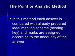 The Point or Analytic Method


In this method each answer is
compared with already prepared
ideal marking scheme (scoring
key) and marks are assigned
according to the adequacy of the
answer

 