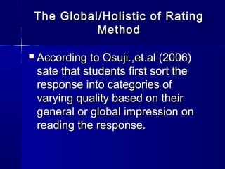 The Global/Holistic of Rating
Method


According to Osuji.,et.al (2006)
sate that students first sort the
response into categories of
varying quality based on their
general or global impression on
reading the response.

 