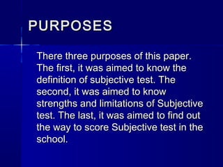 PURPOSES
There three purposes of this paper.
The first, it was aimed to know the
definition of subjective test. The
second, it was aimed to know
strengths and limitations of Subjective
test. The last, it was aimed to find out
the way to score Subjective test in the
school.

 