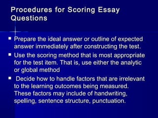 Procedures f or Scoring Essay
Questions






Prepare the ideal answer or outline of expected
answer immediately after constructing the test .
Use the scoring method that is most appropriate
for the test item. That is, use either the analytic
or global method
Decide how to handle factors that are irrelevant
to the learning outcomes being measured.
These factors may include of handwriting,
spelling, sentence structure, punctuation.

 
