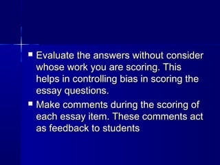



Evaluate the answers without consider
whose work you are scoring. This
helps in controlling bias in scoring the
essay questions.
Make comments during the scoring of
each essay item. These comments act
as feedback to students

 