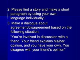 2. Please find a story and make a short
paragraph by using your own
language individually!
3. Make a dialogue about
agreement/disagreement based on the
following situation.
“You’re involved in discussion with a
friend. Your friend explains his/her
opinion, and you have your own. You
disagree with your friend’s opinion”

 
