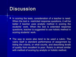 Discussion


In scoring the tests, consideration of a teacher is need.
When the test is restricted response questions, it will be
better if teacher uses analytic method in scoring the
students’ work. When the test is extended response
questions, teacher is suggested to use holistic method in
scoring students’ work.



The way to score also tend to be used a rubric. The
rubric itself is standard performance of assignment by
listing the criteria, or what counts, and describing levels
of quality from excellent to poor. Rubric is almost similar
with method of scoring by analytic or holistic method.

 