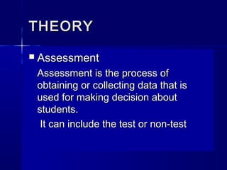 THEORY


Assessment
Assessment is the process of
obtaining or collecting data that is
used for making decision about
students.
It can include the test or non-test

 