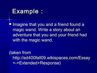 Example :


Imagine that you and a friend found a
magic wand. Write a story about an
adventure that you and your friend had
with the magic wand.

(taken from
http://ed400fall09.wikispaces.com/Essay
+-+Extended+Response)

 