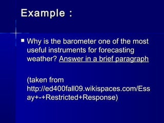Example :


Why is the barometer one of the most
useful instruments for forecasting
weather? Answer in a brief paragraph
(taken from
http://ed400fall09.wikispaces.com/Ess
ay+-+Restricted+Response)

 